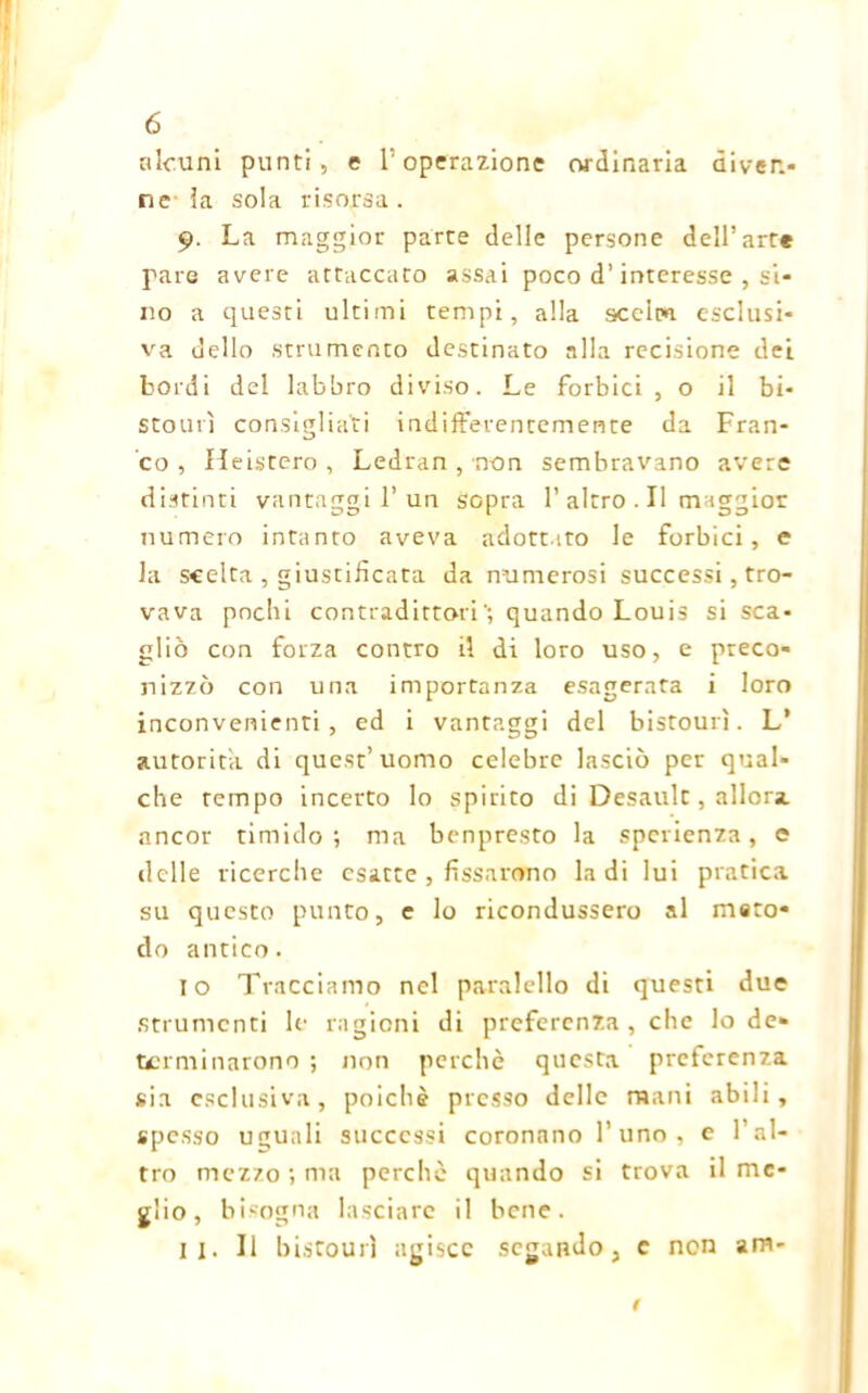 alcuni punti, e l’operazione ordinaria diven- ne la sola risorsa. 9. La maggior parte delle persone dell’arte pare avere attaccato assai poco d’interesse , si- no a questi ultimi tempi, alla sceiru esclusi- va dello strumento destinato alla recisione dei bordi del labbro diviso. Le forbici , o il bi- stourì consigliati indifferentemente da Fran- co , Heistero , Ledran , non sembravano avere distinti vantaggi 1’un sopra 1’ altro . Il maggior numero intanto aveva adottato le forbici, e la scelta , giustificata da numerosi successi, tro- vava pochi contradittoriquando Louis si sca- gliò con forza contro il di loro uso, e preco- nizzò con una importanza esagerata i loro inconvenienti, ed i vantaggi del bistourì. L* autorità di quest’uomo celebre lasciò per qual- che tempo incerto lo spirito di Desault, allora ancor timido; ma benpresto la sperienza, e delle ricerche esatte , fissarono la di lui pratica su questo punto, e lo ricondussero al meto- do antico. io Tracciamo nel paralcllo di questi due strumenti le ragioni di preferenza, che lo de- terminarono ; non perchè questa preferenza sia esclusiva, poiché presso delle mani abili, spesso uguali successi coronano l’uno, e l’al- tro mezzo ; ma perchè quando si trova il me- glio, bisogna lasciare il bene. il. Il bistourì agisce segando, e non am- /