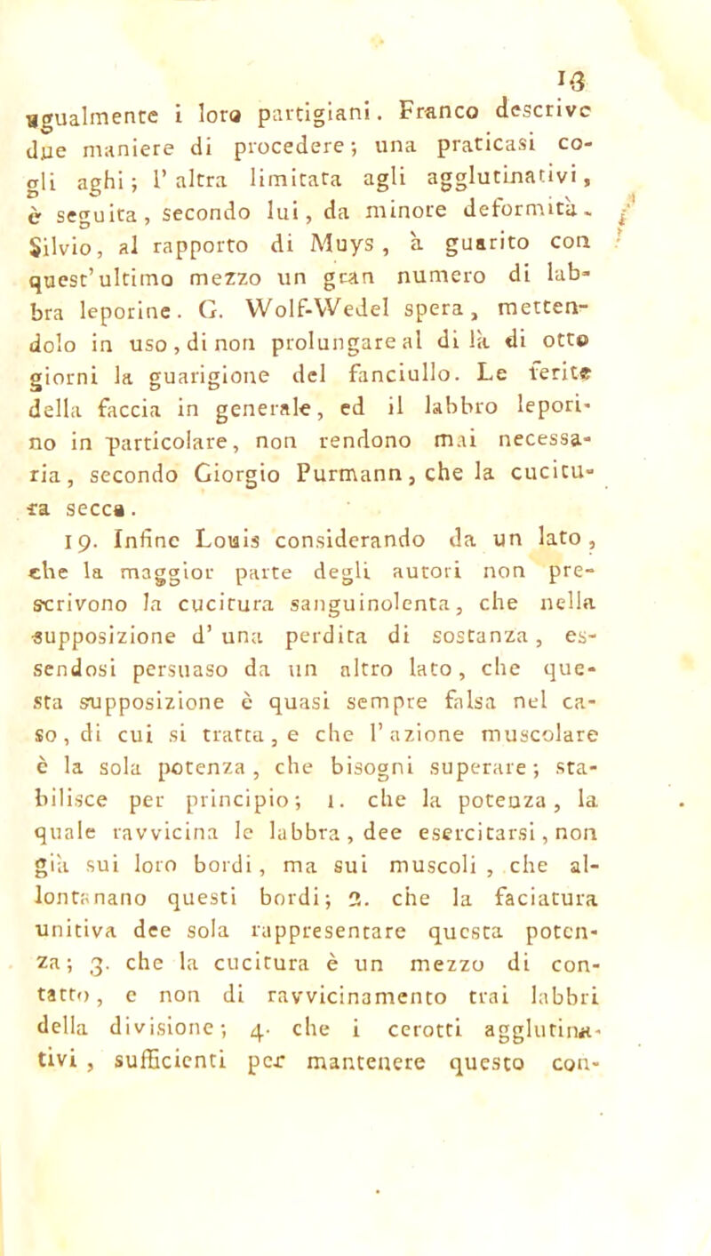 J-3 ugualmente i lota partigiani. Franco descrive due maniere di procedere; una praticasi co- gli aghi; l’altra limitata agli agglutinativi, è seguita, secondo lui, da minore deformità. Silvio, al rapporto di Muys , a guarito con quest’ultimo mezzo un gran numero di lab- bra leporine. G. Wolf-VVedel spera, metten- dolo in uso, di non prolungare al di là di otte giorni la guarigione del fanciullo. Le ferii? della faccia in generale, ed il labbro lepori- no in particolare, non rendono mai necessa- ria, secondo Giorgio Purmann, che la cucitu- ra secca. 19. Infine Louis considerando da un lato, che la maggior parte degli autori non pre- scrivono la cucitura sanguinolenta, che nella •supposizione d’una perdita di sostanza, es- sendosi persuaso da un altro lato, che que- sta supposizione è quasi sempre falsa nel ca- soni cui si tratta, e che l’azione muscolare è la sola potenza, che bisogni superare; sta- bilisce per principio; 1. che la potenza, la quale ravvicina le labbra, dee esercitarsi, non già sui loro bordi, ma sui muscoli, che al- lontanano questi bordi; 3. che la faciatura unitiva dee sola rappresentare questa poten- za; 3. che la cucitura è un mezzo di con- tatto, e non di ravvicinamento trai labbri della div isione; 4- che i cerotti agglutina- tivi , sufficienti per mantenere questo con-