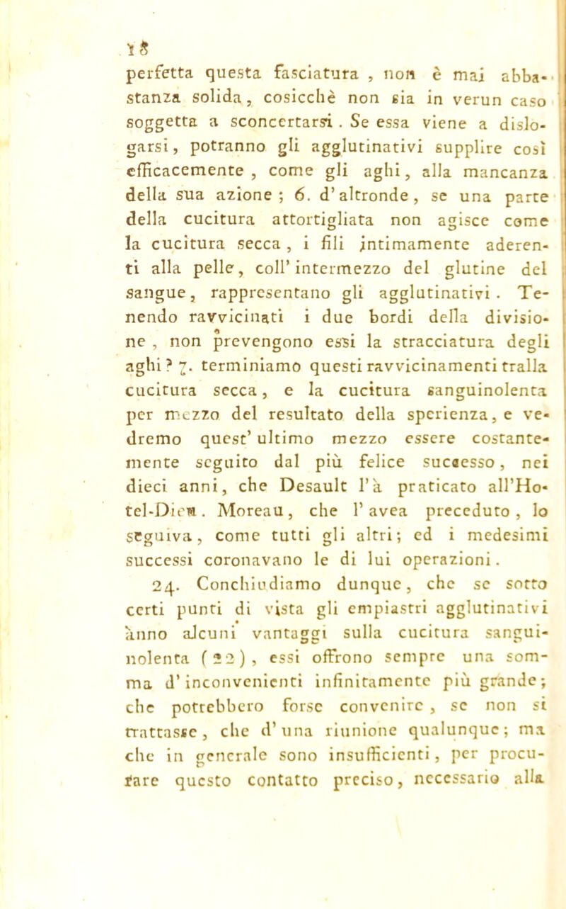 perfetta questa fasciatura , non è mai abba- stanza solida, cosicché non sia in verun caso | soggetta a sconcertarsi . Se essa viene a disio- | garsi, potranno gli agglutinativi supplire così efficacemente, come gli aghi, alla mancanza della sua azione; 6. d’altronde, se una parte della cucitura attortigliata non agisce come . ° ° la cucitura secca , i fili intimamente aderen- ti alla pelle, coll’intermezzo del glutine del sangue, rappresentano gli agglutinativi. Te- nendo ravvicinati i due bordi della divisio- ne , non prevengono essi la stracciatura degli aghi?v. terminiamo questi ravvicinamenti traila cucitura secca, e la cucitura sanguinolenta per mezzo del resultato della sperienza, e ve- dremo quest’ultimo mezzo essere costante- mente seguito dal più felice sucaesso, nei dieci anni, che Desault l’a praticato all’Ho- tel-Diew. Moreau, che l’avea preceduto, lo seguiva, come tutti gli altri; ed i medesimi successi coronavano le di lui operazioni. 24. Conchiudiamo dunque, che se sotto certi punti di vista gli empiastri agglutinativi anno alcuni vantaggi sulla cucitura sangui- nolenta f 22 ) , essi offrono sempre una som- ma d’inconvenienti infinitamente più grande; che potrebbero forse convenire , se non si trattasse , che d’una riunione qualunque; ma che in generale sono insufficienti , per procu- rare questo contatto preciso, necessario alla