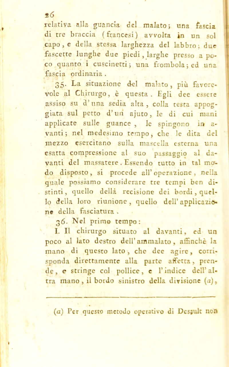 relativa alla guancia del malato; una fascia di tre braccia (francesi) avvolta in un sol capo , e della stessa larghezza del labbro; due fascette lunghe due piedi . larghe presso a po- co quanto i cuscinetti; una frombola; ed una fascia ordinaria . 35. La situazione del malato , più favore- vole al Chirurgo, è questa. Egli dee essere assiso su d’una sedia alta, colla testa appog- giata sul petto d’uii ajuto, le di cui mani applicate sulle guance , le spingono ir» a- vanti ; nel medesimo tempo, che le dita del mezzo esercitano sulla mascella esterna una esatta compressione al suo passaggio al da- vanti del massatere . Essendo tutto in tal mor- do disposto, si procede all’operazione, nella quale possiamo considerare tre tempi ben di- stinti, quello della recisione dei bordi, quel- lo della loro riunione, quello dell’applicazio- ne della fasciatura . 36. Nel primo tempo: I. Il chirurgo situato al davanti, ed un poco al lato destro dell’ammalato , affinchè la mano di questo lato, che dee agire, corri- sponda direttamente alla parte affetta, pren- de, c stringe col pollice, e l’indice dell’al- tra mano, il bordo sinistro della divisione (a), (a) Per questo metodo operativo di Desault non