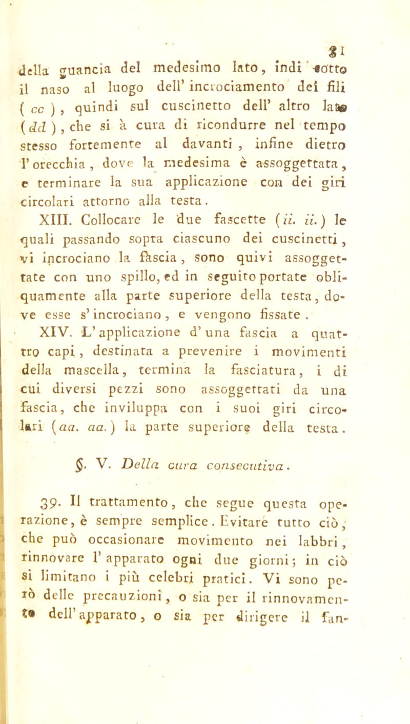 £1 della guancia del medesimo lato, indi -«otto il naso al luogo dell* inciociamento dei fili ( cc ) , quindi sul cuscinetto dell’ altro JaD® ( dd ) , che si à cura di ricondurre nel tempo stesso fortemente al davanti , infine dietro l’orecchia, dove la medesima è assoggettata, e terminare la sua applicazione con dei giri circolari attorno alla testa. XIII. Collocare le due fascette (ii. il. ) le quali passando sopra ciascuno dei cuscinetti , vi incrociano la fhscia, sono quivi assogget- tate con uno spillo, ed in seguito portate obli- quamente alla parte superiore della testa, do- ve esse s’incrociano, e vengono fissate. XIV. 'L’applicazione d’una fascia a quat- tro capi, destinata a prevenire i movimenti della mascella, termina la fasciatura, i di cui diversi pezzi sono assoggettati da una fascia, che inviluppa con i suoi giri circo- lari (aa. aa.) la parte superiore della testa. §. V. Della cura consecutiva. 39. Il trattamento, che segue questa ope- razione^ sempre semplice . Invitare rutto ciò, che può occasionare movimento nei labbri , rinnovare l’apparato ogni due giorni; in ciò si limitano i più celebri pratici. Vi sono pe- rò delle precauzioni, o sia per il rinnovatnen- t» dell’apparato, o sia per dirigere il fan-