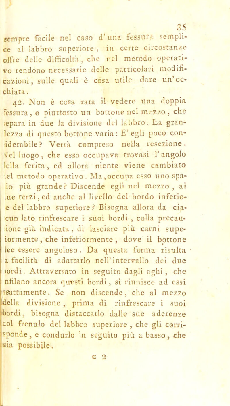 sempre facile nel caso d’una fessura, sempli- ce al labbro superiore , in certe circostanze offre delle difficoltà, che nel metodo operati- vo rendono necessarie delle particolari modifi- cazioni, sulle quali è cosa utile dare un’oc- chiata . 42. Non è cosa rara il vedere una doppia Fessura, o piuttosto un bottone nel mezzo , che ;epara in due la divisione de! labbro. La gran- lezza di questo bottone varia: E’egli poco con- iderabile? Verrà, compreso nella resezione, 'lei luogo, che esso occupava trovasi l’angolo Iella ferita, ed allora niente viene cambiato lei metodo operativo. Ma,occupa esso uno spa- io più grande? Discende egli nel mezzo, ai lue terzi, ed anche al livello del bordo inferio- e del labbro superiore ì Bisogna allora da eia- cun lato rinfrescare i suoi bordi , colla precau- :ione già. indicata, di lasciare più carni stipe- iormente , che inferiormente , dove il bottone lee èssere angoloso. Da questa forma risulta a facilità di adattarlo nell’intervallo dei due ioidi. Attraversato in seguito dagli aghi, che nfilano ancora questi bordi, si riunisce ad essi trattamente. Se non discende, che al mezzo della divisione , prima di rinfrescare i suoi •bordi, bisogna distaccarlo dalle sue aderenze col frenulo del labbro superiore , che gli corri- sponde, e condurlo n seguito più a basso, che sia possibile. c 2