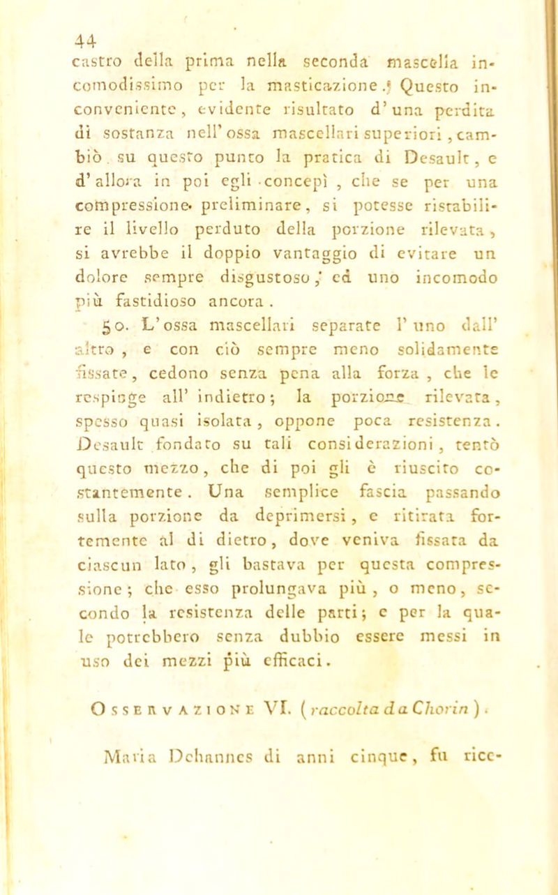 castro della prima nella seconda mascella in- comodissimo per la masticazione .j Questo in- conveniente, evidente risultato d’una perdita di sostanza nell’ossa mascellari superiori , cam- biò su questo punto la pratica di Desault, e d’allora in poi egli concepì , che se per una compressione» preliminare, si potesse ristabili- re il livello perduto della porzione rilevata, si avrebbe il doppio vantaggio di evitare un dolore sempre disgustoso,' ed uno incomodo più fastidioso ancora . 50. L’ossa mascellari separate l’uno dall’ altro , e con ciò sempre meno solidamente fissate, cedono senza pena alla forza , che le respinge all’ indietro; la porzione rilevata, spesso quasi isolata, oppone poca resistenza. Desault fondato su tali considerazioni, tentò questo mezzo, che di poi gli è riuscito co- stantemente. Una semplice fascia passando sulla porzione da deprimersi, e ritirata for- temente al di dietro, dove veniva fissata da ciascun lato , gli bastava per questa compres- sione ; che esso prolungava più, o meno, se- condo la resistenza delle parti; c per la qua- le potrebbero senza dubbio essere messi in uso dei mezzi più efficaci. Osservazione VI. ( raccolta d a Chorin ). Maria Dchanncs di anni cinque, fu ricc-