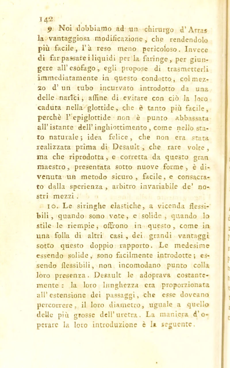 9 Noi dobbiamo ad un chirurgo d’Arras la vantaggiosa modiiìcazione, che rendendolo più facile, l’à reso meno pericoloso. Invece di far pa9saie i liquidi per la faringe, per giun- gere all’esofago, egli propose di trasmetterli immediatamente in questo condotto, coi mez- zo d’ un tubo incurvato introdotto da una delle narici, affine di evitare con ciò la loro caduta nella glottide, che è tanto più facile, perchè 1’ epiglottide non è punto abbassata all’ istante dell’ inghiottimento , come nello sta- ro naturale; idea felice, che non era stata realizzata prima di Desault , che rare volte , ma che riprodotta, e corretta da questo gran maestro, presentata sotto nuove forme , è di- venuta un metodo sicuro, facile, e consacra- to dalla sperienza , arbitro invariabile de’ no- stri mezzi . io. Le siringhe elastiche, a vicenda flessi- bili, quando sono vote, e solide, quando lo stile le riempie, offrono in questo, come in una folla di altri casi , dei grandi vantaggi sotto questo doppio rapporto. Le medesime essendo solide, sono facilmente introdotte ; es- sendo flessibili, non incomodano punto colla loro presenza. Desault le adoprava costante- mente : la loro lunghezza era proporzionata all’estensione dei passaggi, che esse doveano percorrere, il loro diametro, uguale a quello delle più grosse dell’uretra. La maniera d o- perarc la loro introduzione è la seguente.