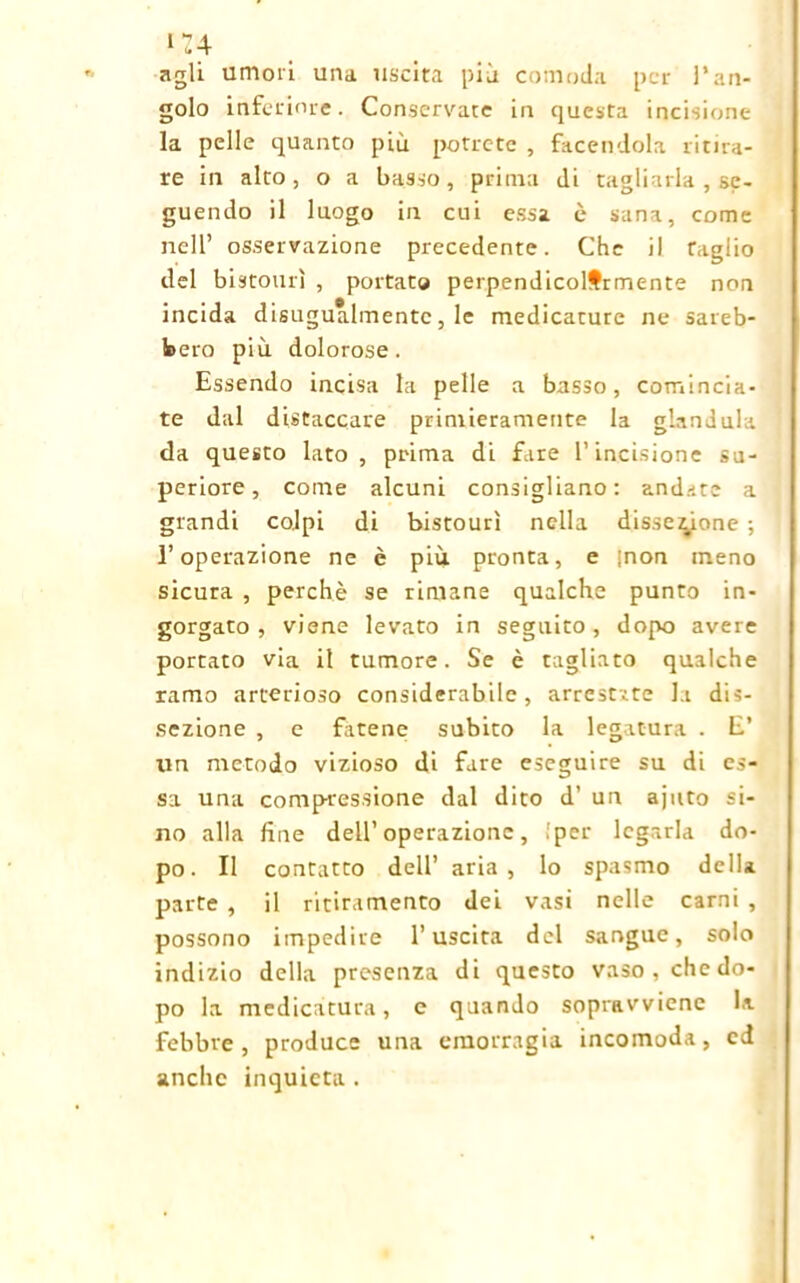 >u agli umori una uscita più comoda per l’an- golo inferiore. Conservate in questa incisione la pelle quanto più potrete , facendola ritira- re in alto, o a basso, prima di tagliarla , se- guendo il luogo in cui essa è sana, come nell’ osservazione precedente. Che il taglio del bistourì , portato perpendicolarmente non incida disugualmente, le medicature ne sareb- bero più dolorose. Essendo incisa la pelle a basso, comincia- te dal distaccare primieramente la gianduia da questo lato , prima di fare l’incisione su- periore, come alcuni consigliano: andate a grandi colpi di bistourì nella dissezione ; l’operazione ne è più pronta, e [non meno sicura , perchè se rimane qualche punto in- gorgato , viene levato in seguito, dopo avere portato via il tumore. Se è tagliato qualche ramo arterioso considerabile, arrestate la dis- sezione , e fatene subito la legatura . E’ un metodo vizioso di fare eseguire su di es- sa una compressione dal dito d’ un ajuto si- no alla fine dell’operazione, {per legarla do- po. Il contatto dell’ aria, lo spasmo della parte , il ritiramento dei vasi nelle carni , possono impedire l’uscita del sangue, solo indizio della presenza di questo vaso, che do- po la medicatura, e quando sopravviene la febbre, produce una emorragia incomoda, ci anche inquieta.