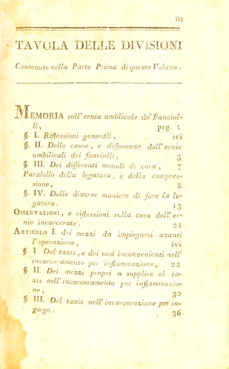 TAVOLA DELLE DIVISIONI Contenute nella Parte Prima di questo Volume. Memoria sull'ernia umblicale de' Fanciul- li > pag. I <5 I. Riflessioni generali , ivi §. II. Delle cause , e di fferenze dell' ernie umbilicali dei fancixdli, 3 § III. Dei differenti metodi di cura , 7 Paralello della legatura , e della compres- sione , 3 $• Delle diverse maniere di fare la le- gatura . 13 Osservazioni, e riflessioni sulla cura dell'er- nie incarcerate . o r Articolo I. dai mezzi da impiegarsi avanti l operazione , jvj §■ I Del taxis , « dei suoi inconvenienti nelV incarceramento pei infiammazione, 32 § II. Dei mezzi propri a supplite al ta- xis nell incarceramento per infiammazio- np ’ 30 ^ ^cZ taxis nell' incarcerazione per in- $°'g° • . 36.