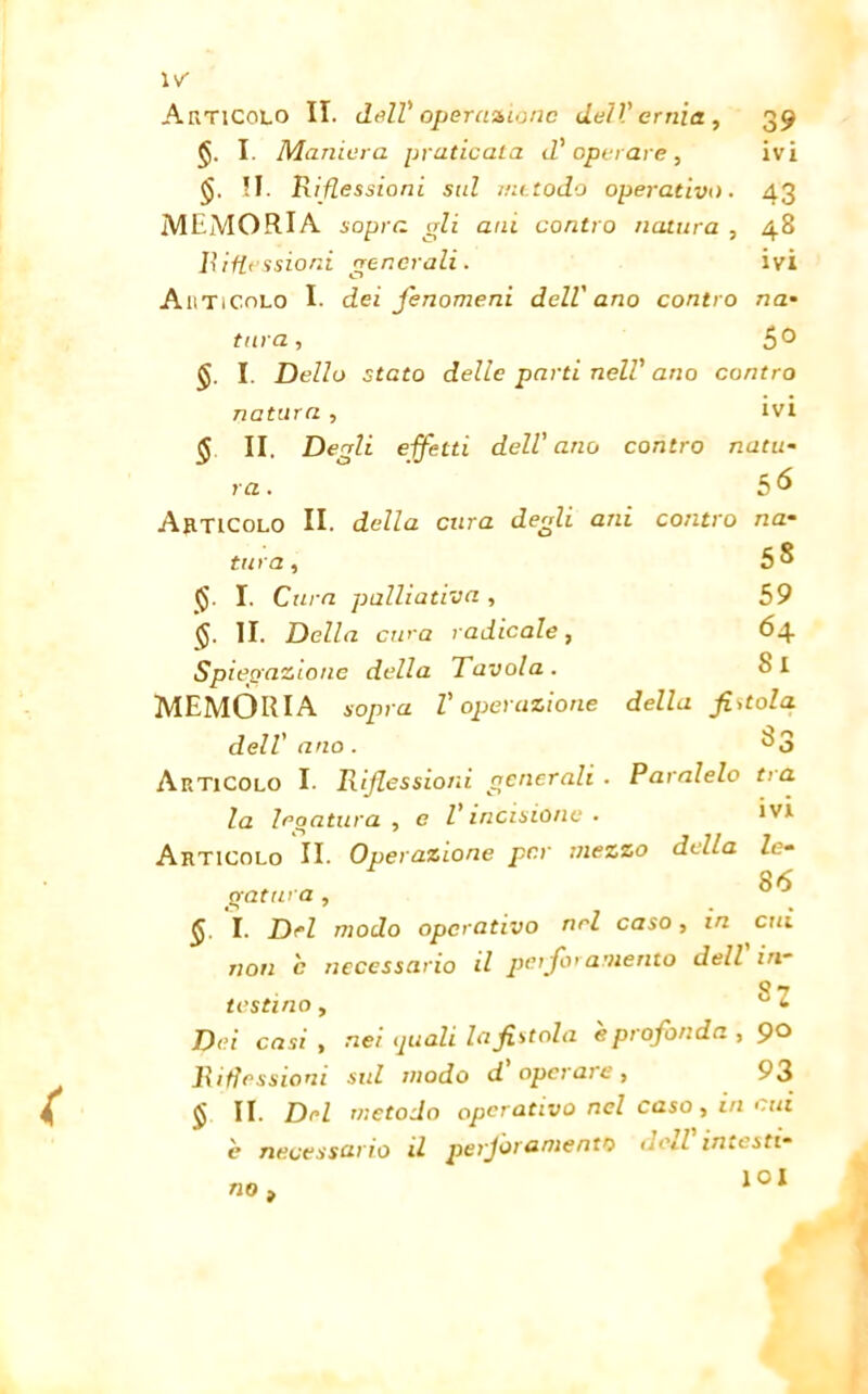 I. Maniera praticata d'operare, ivi II. Riflessioni sul metodo operativo. 43 MEMORIA sopra gli ani contro natura , 48 Riflessioni generali. ivi Articolo I. dei fenomeni dell'ano contro na• tura, &0 I. Dello stato delle parti nell' ano contro natura , ivi § II. Degli effetti dell'ano contro natu- ra. è6 Articolo II. della cura degli ani contro na- tura, 58 §. I. Cura palliativa , 59 $. II. Della ewa radicale, 64 Spiegazione della Tavola. Si MEMORIA sopra l'operazione della fintola dell' ano. ^3 Articolo I. Riflessioni generali . Paratelo tra la legatura, e l’incisione. ivi Articolo II. Operazione per mezzo delia le- 86 gatura , I. Del modo operativo nel caso, in cui non c necessario il perforamento dell in- 8 7 testino, • jp<?i casi , nei quali la fistola e profonda , 9° Riflessioni sul modo d operaie, 93 $ II. Del metodo operativo nel caso, in cui è necessario il perforamento dcil intesti- no > ÌOI