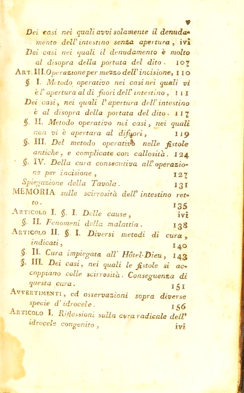 Dei casi nei quali avvi solamente il denuda» mento dell'intestino senta apertura, iva Dei casi nei quali il denudamento è molto al disopra della portata del dito. 107 Art. ìli.Operazioneper mezzo dell' incisione, 11 o $ I. Mitodo operativo nei casi nei quali vi è V apertura al di fuori dell' intestino , ili Dei casi, nei quali V apertura dell' intestino è al disopra della portata del dito • 112 §■ II. Metodo operativo nei casi, nei quali non vi e apertal a al difpori, l 19 §■ III. Del metodo opcratnrb nelle fistole antiche, e complicate con callosita. 124 $. IV. Della cura consecutiva all'operazio- ne per incisione , 127 Spiegazione della Tavola. 131 MEMORIA sulle scirrosita dell' intestino ret« . f0’ T 135 Articolo I. ij. I. Delle cause, ivi § II. Fenomeni della malattia . I3S Articolo II. $ I. Diversi metodi di cura , indicati, , 4o $ Fura impiegata all Hotel- Dieu, I43 HI. Dei casi, nei quali le fistole si ac- coppiano colle scirrasità . Conseguenza di questa cura. j £ j Avvertimenti , cd osservazioni sopra diverse specie d’idrocele. 1 56 Articolo I. Ri flessioni sulla cifra radicale delT idrocele congenito , jvj