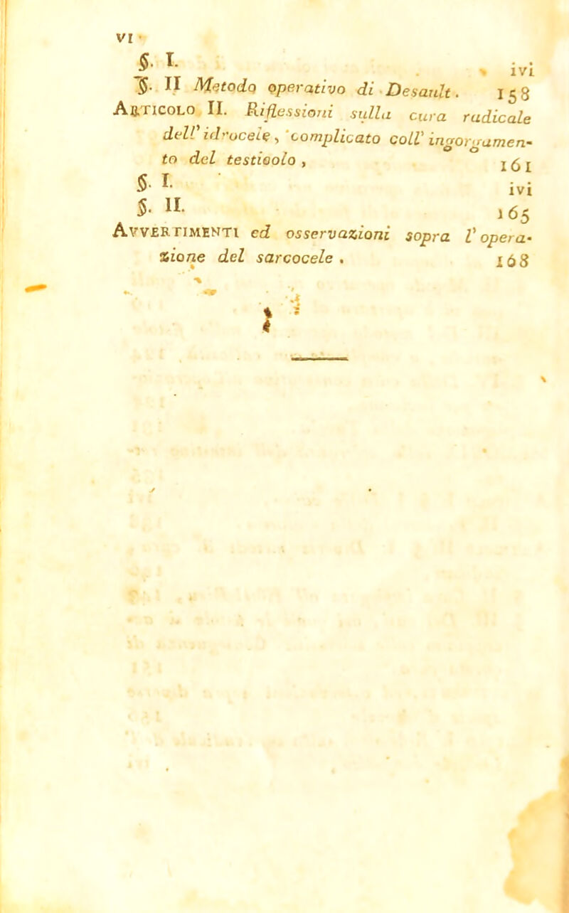 §. I. §. II Metodo operativo di Desaidt. 158 Articolo II. Riflessioni sulla cura radicale del! idoceie, complicato coll' ingorgamen- to del testicolo , j ^ t S *• ivi $• 11 165 Avvertimenti cd osservazioni sopra l'opera- zione del sarcocele . i68 ■a \ « \