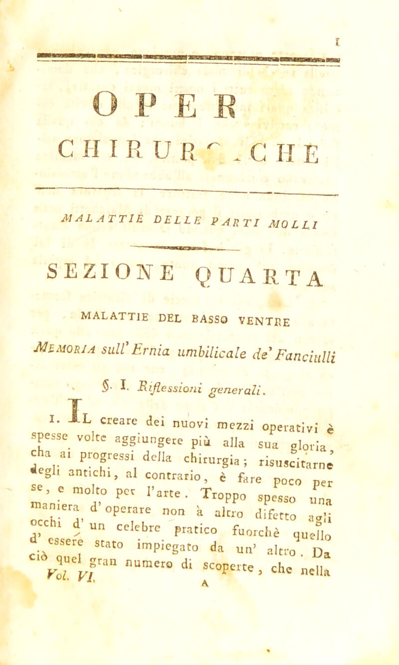 O P E E CHIRUR'- . C H E MALATTIE DELLE PARTI MOLLI SEZIONE QUARTA malattie del basso ventre Memoria sull'Ernia umbilicale de'Fanciulli §• I- R flessioni generali. I I. L creare dei nuovi mezzi operativi è spesse volte aggiungere più alla sua gloria cha a, progressi delia chirurgia ; risuscitare *e° 1 3ntichl> ^ contrario, è fare poco per se e molto per l’arte . Troppo spesso una camera d operare non a altro difetto aali chi d un celebre pratico fuorché quello ciòTr: Stat° ,mpieSat0 da un’ altro . Da rTvf™ numero dl scoperte ■ chc