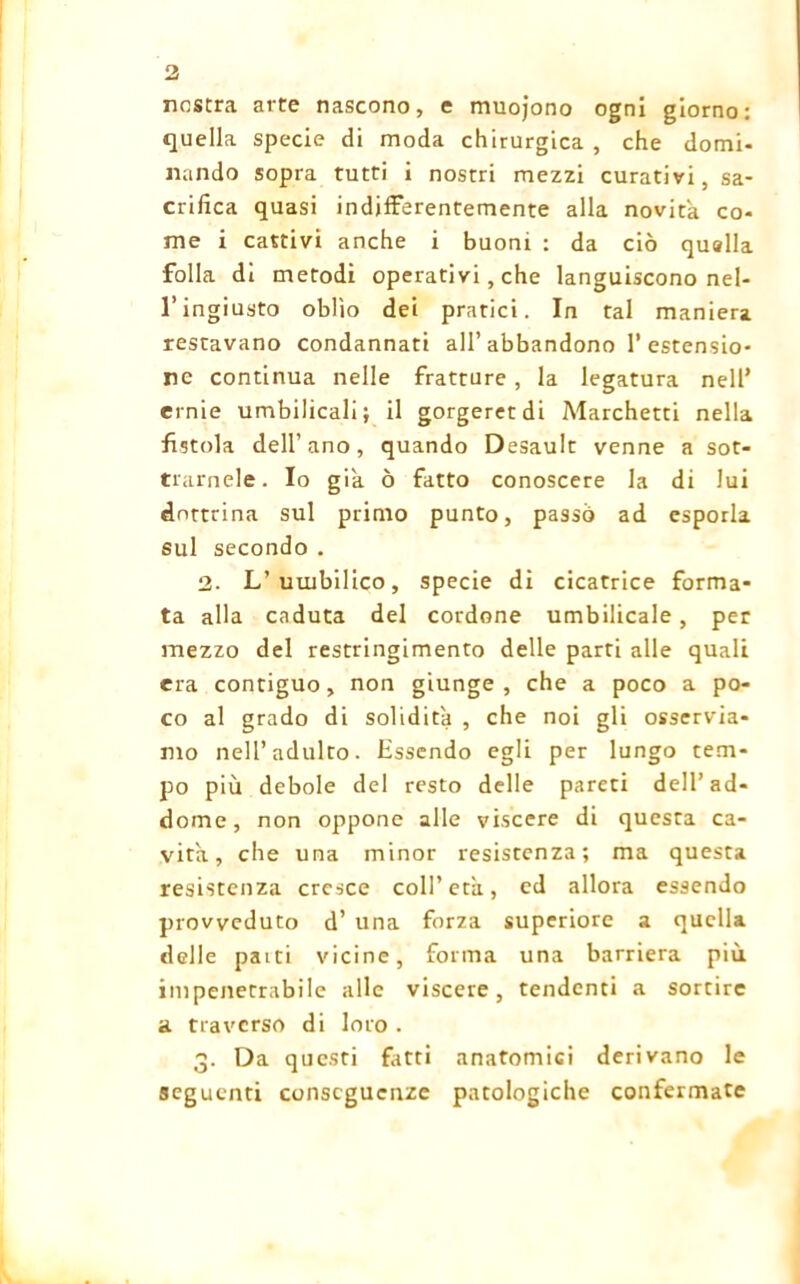 nostra arte nascono, e muojono ogni giorno: quella specie di moda chirurgica , che domi- nando sopra tutti i nostri mezzi curativi, sa- crifica quasi indifferentemente alla novità co- me i cattivi anche i buoni : da ciò quella folla di metodi operativi , che languiscono nel- l’ingiusto oblìo dei pratici. In tal maniera restavano condannati all’abbandono 1’estensio- ne continua nelle fratture , la legatura nell’ ernie umbilicali; il gorgeretdi Marchetti nella fistola dell’ano, quando Desault venne a sot- tramele. Io già ò fatto conoscere la di lui dottrina sul primo punto, passò ad esporla sul secondo . 2. L’uuibilico, specie di cicatrice forma- ta alla caduta del cordone umbilicale, per mezzo del restringimento delle parti alle quali era contiguo, non giunge , che a poco a po- co al grado di solidità , che noi gli osservia- mo nell’adulto. Essendo egli per lungo tem- po più debole del resto delle pareti dell’ad- dome, non oppone alle viscere di questa ca- vita, che una minor resistenza; ma questa resistenza cresce coll’ età, ed allora essendo provveduto d’ una forza superiore a quella delle paiti vicine, forma una barriera più impenetrabile alle viscere, tendenti a sortire a traverso di loro . 3. Da questi fitti anatomici derivano le seguenti conseguenze patologiche confermate