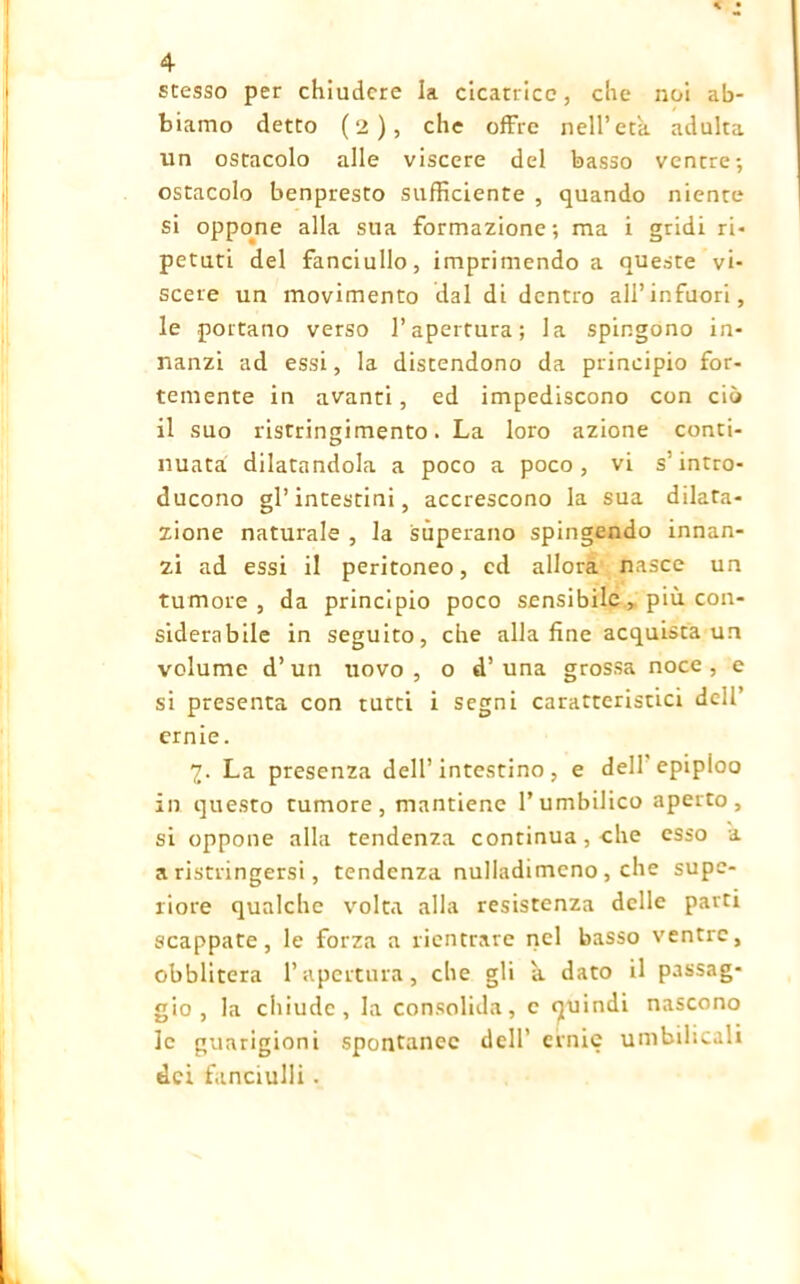 stesso per chiudere la cicatrice, che noi ab- biamo detto (2), che offre nell’età adulta un ostacolo alle viscere del basso ventre-, ostacolo benpresto sufficiente , quando niente si oppone alla sua formazione; ma i gridi ri- petuti del fanciullo, imprimendo a queste vi- scere un movimento dal di dentro ali’infuori, le portano verso l’apertura; la spingono in- nanzi ad essi, la distendono da principio for- temente in avanti, ed impediscono con ciò il suo ristringimento. La loro azione conti- nuata dilatandola a poco a poco, vi s'intro- ducono gl’intestini, accrescono la sua dilata- zione naturale , la superano spingendo innan- zi ad essi il peritoneo, cd allora nasce un tumore, da principio poco sensibile ^ più con- siderabile in seguito, che alla fine acquista un volume d’ un uovo , o d’ una grossa noce , e si presenta con tutti i segni caratteristici dell’ ernie. 7. La presenza dell’intestino, e dell epipioo in questo tumore, mantiene l’umbilico aperto, si oppone alla tendenza continua, che esso a a ristringersi, tendenza nulladimcno , che supc- riore qualche volta alla resistenza delle parti scappate, le forza a rientrare nel basso ventre, obblitera l’apertura, che gli à dato il passag- gio, la chiude, la consolida, c quindi nascono le guarigioni spontanee dell’ ernie umbilicali dei fanciulli .