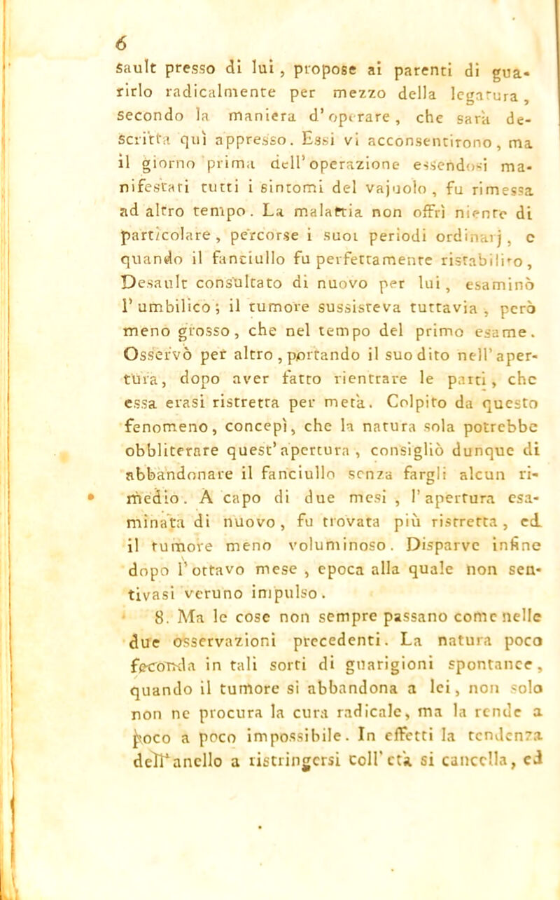 Sault presso di lui , propose ai parenti di gua- rirlo radicalmente per mezzo della legatura , secondo la maniera d’operate, che sara de- scritta qui appresso. Essi vi acconsentirono, ma il giorno prima dell’operazione essendosi ma- nifestati tutti i sintomi del vajuolo , fu rimessa ad alrro tempo. La malattia non offrì niente di particolare, percorse i suoi periodi ordinai), c quando il fanciullo fu perfettamente ristabilirò, Desault consultato di nuovo per lui, esaminò l’umbilico; il tumore sussisteva tuttavia, però meno grosso, che nel tempo del primo esame. Osservò per altro , portando il suo dito nell’aper- tura, dopo aver fatto rientrare le parti, che essa erasi ristretta per meta. Colpito da questo fenomeno, concepì, che la natura sola potrebbe obbliterare quest’apertura, consigliò dunque di abbandonare il fanciullo senza fargli alcun ri- medio. À capo di due mesi , l’apertura esa- minata di nuovo, fu trovata più ristretta, ed il tumore meno voluminoso. Disparve infine dopo l’ottavo mese , epoca alla quale non sen- tivasi veruno impulso. 8. Ma le cose non sempre passano come nelle due osservazioni precedenti. La natura poco fe-ccmda in tali sorti di guarigioni spontanee, quando il tumore si abbandona a lei, non solo non ne procura la cura radicale, ma la rende a ^roco a poco impossibile. In effetti la tendenza deìTancllo a ristringersi coll'età. si cancella, ed