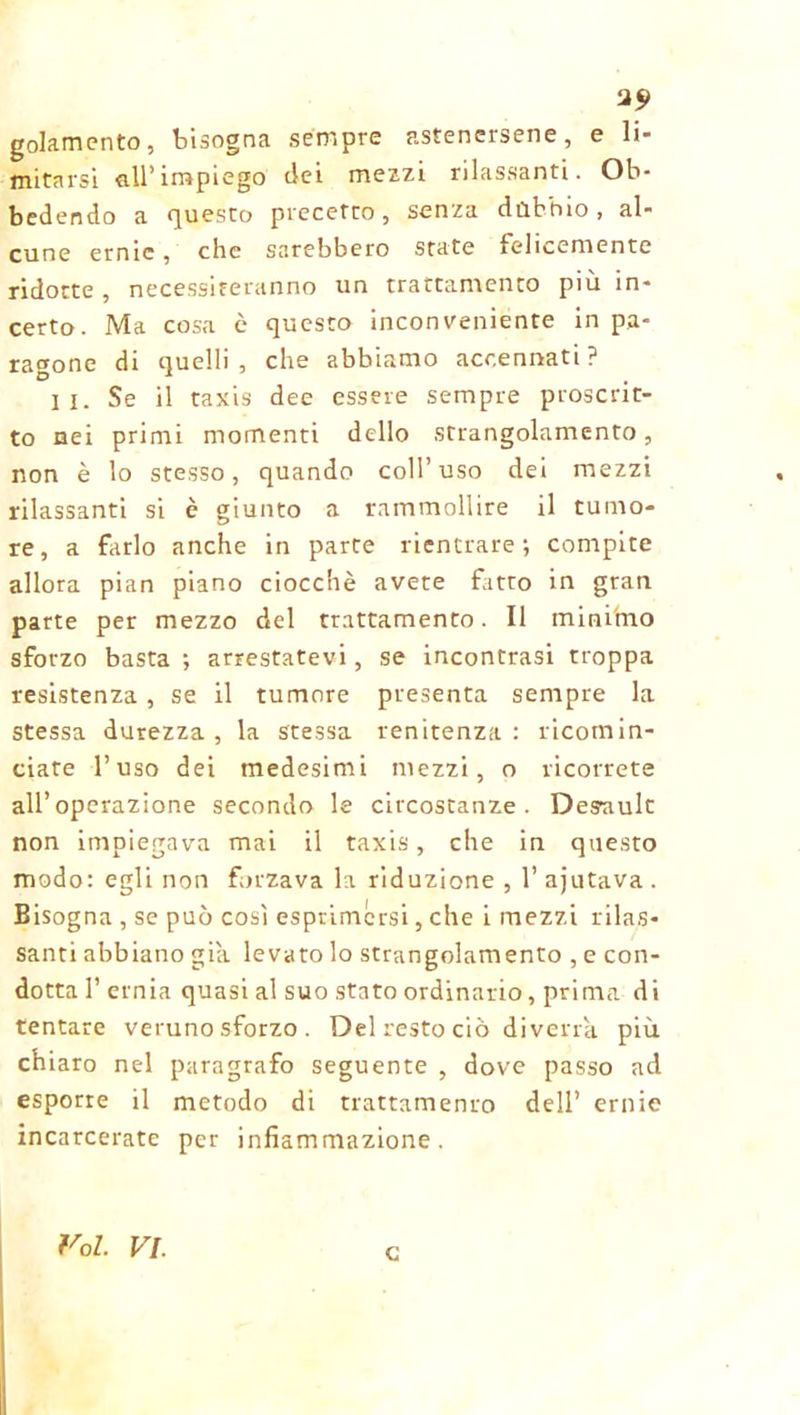 2? golamento, bisogna sempre astenersene, e li- mitarsi all’impiego dei mezzi rilassanti. Ob- bedendo a questo precetto, senza dùbbio, al- cune erme, che sarebbero state felicemente ridotte , necessiteranno un trattamento più in- certo. Ma cosa è questo inconveniente in pa- ragone di quelli, che abbiamo accennati? II. Se il taxis dee essere sempre proscrit- to nei primi momenti dello strangolamento, non è lo stesso, quando coll’uso dei mezzi rilassanti si è giunto a rammollire il tumo- re, a farlo anche in parte rientrare; compite allora pian piano ciocché avete fatto in gran parte per mezzo del trattamento. Il mini'mo sforzo basta ; arrestatevi, se incontrasi troppa resistenza , se il tumore presenta sempre la stessa durezza, la stessa renitenza: ricomin- ciate l’uso dei medesimi mezzi, o ricorrete all’operazione secondo le circostanze. Desuult non impiegava mai il taxis, che in questo modo: egli non forzava la riduzione , l’ajutava. Bisogna , se può così esprimersi, che i mezzi rilas- santi abbiano già levato lo strangolamento , e con- dotta 1’ ernia quasi al suo stato ordinario, prima di tentare veruno sforzo . Del resto ciò diverrà più chiaro nel paragrafo seguente , dove passo ad esporre il metodo di trattamento dell’ ernie incarcerate per infiammazione. Voi. VI. c