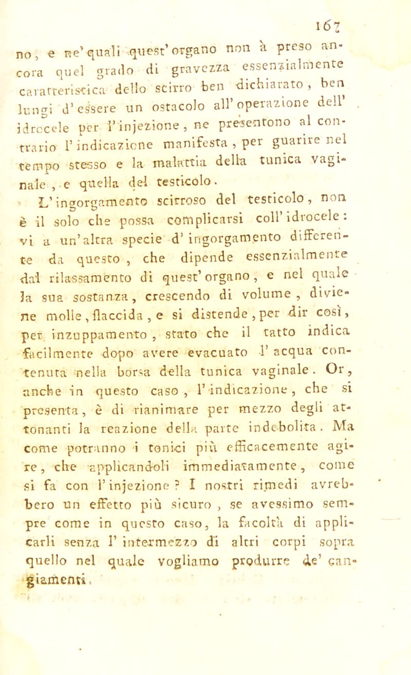 16z no, e ne’-quali .quest’organo non a preso an- cora quel grado di gravezza essenzialmente caratteristica dello scirro ben dichiarato , ben lungi d’essere un ostacolo all’operazione dell idrocele per l’injezione , ne presentono al con- trario l’indicazione manifesta , per guarire nel tempo stesso e la malattia della tunica vagi- nale , c quella del testicolo. L’ingorgamento scirroso del testicolo, non è il solo che possa complicarsi coll’idrocele: vi a un’altra specie d’ ingorgamento differen- te da questo , che dipende essenzialmente dai rilassamento di quest’organo, e nel quale la sua sostanza, crescendo di volume, divie- ne molle , flaccida , e si distenderei dir cosi, per inzuppamento , stato che il tatto indica facilmente dopo avere evacuato 1’ acqua con- tenuta nella borsa della tunica vaginale. Or, anche in questo caso , 1’ indicazione , che si presenta, è di rianimare per mezzo degli at- tonanti la reazione della parte indebolita. Ma come potranno i tonici più efficacemente agi- re, che applicandoli immediatamente, come si fa con l’injezione? I nostri rimedi avreb- bero un effetto più sicuro , se avessimo sem- pre come in questo caso, la facolta di appli- carli senza 1’ intermezzo di altri corpi sopra quello nel quale vogliamo produrre de’ can- giamenti