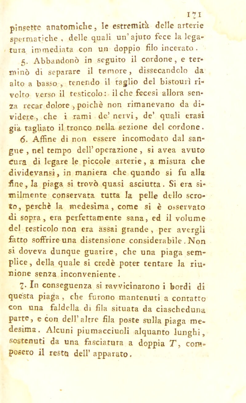 pinsette anatomiche, le estremità, delle arterie spermatiche, delle quali un’ajuto fece la lega- tura immediata con un doppio filo incerato . 5. Abbandonò in seguito il cordone , e ter- minò di separare il dimore, dissecandolo da alto a basso , tenendo il taglio del bistourì ri- volto verso il testicolo: il che fecesi allora sen- za recar dolore , poiché non rimanevano da di- videre, che i rami de’nervi, de’ quali erasi già tagliato il tronco nella sezione del cordone. 6. Affine di non essere incomodato dal san- gue , nel tempo dell’operazione, si avea avuro Cura di legare le piccole arterie, a misura che dividevansi, in maniera che quando si fu alla fine, la piaga si trovò quasi asciutta. Si era si- milmente conservata tutta la pelle dello scro- to, perchè la medesima, come si è osservato di sopra, era perfettamente sana, ed il volume del testicolo non era assai grande , per avergli fatto soffrire una distensione considerabile . Non si doveva dunque guarire, che una piaga sem- plice, della quale si credè poter tentare la riu- nione senza inconveniente. 2- In conseguenza si ravvicinarono i bordi di questa piaga , che furono mantenuti a contatto con una faldella di fila situata da ciascheduna parte, e con dell’altre fila poste sulla piaga me- desima. Alcuni piumacciuoli alquanto lunghi, sostenuti da una fasciatura a doppia T, com- posero il resto dell’apparato.