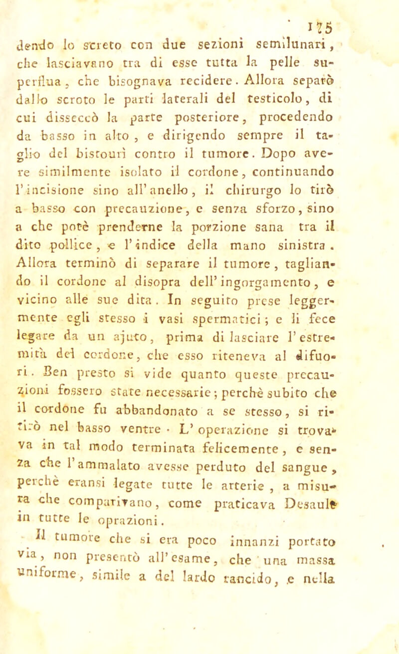 dendo lo sciato con due sezioni semilunari, che lasciavano tra di esse tutta la pelle su- perflua , che bisognava recidere. Allora separò dallo scroto le parti laterali del testicolo, di cui disseccò la parte posteriore, procedendo da basso in alto , e dirigendo sempre il ta- glio del bistourì contro il tumore. Dopo ave- re similmente isolato il cordone, continuando l’incisione sino all’anello, il chirurgo lo tirò a basso con precauzione, e senza sforzo, sino a che potè prenderne la porzione sana tra il dito pollice, e l’indice della mano sinistra. Allora terminò di separare il tumore , taglian- do il cordone al disopra dell’ingorgamento, e vicino alle sue dita . In seguito prese legger- mente egli stesso i vasi spermatici ; e li fece legare da un ajuto, prima di lasciare l’estre- mità del cordone, che esso riteneva al difuo- ri. Ben presto sì vide quanto queste precau- zioni fossero state necessarie ; perchè subito che il cordone fu abbandonato a se stesso, si ri- tirò nel basso ventre • L’ operazione si trova* va in tal modo terminata felicemente , e sen- za che 1 ammalato avesse perduto del sangue , peichè eransi legate tutte le arterie , a misu- ra che comparivano, come praticava Desaulfr in tutte le oprazioni. *1 tumore che si era poco innanzi portato via, non presentò all’esame, che una massa iiforme, simile a del lardo rancido, .e nella