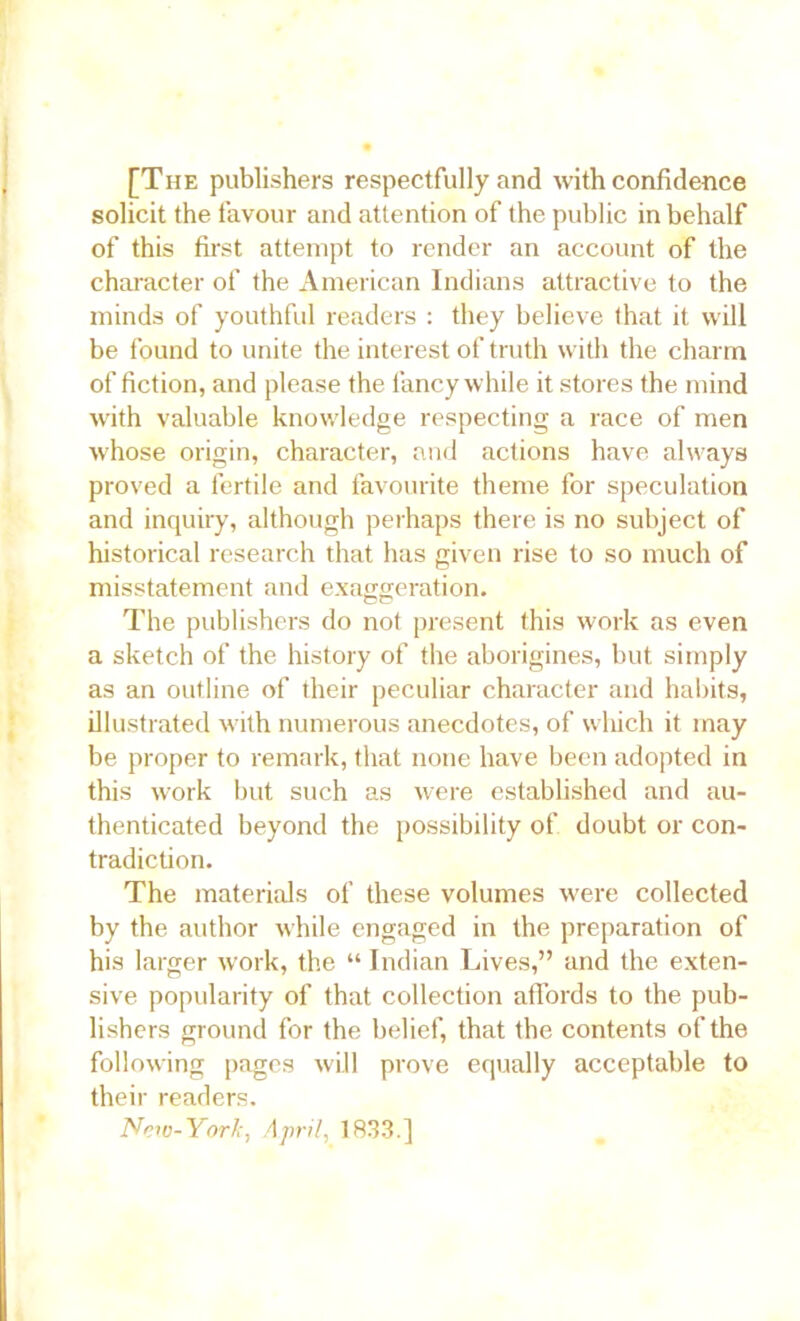 [The publishers respectfully and with confidence solicit the favour and attention of the public in behalf of this first attempt to render an account of the character of the American Indians attractive to the minds of youthful readers : they believe that it will be found to unite the interest of truth with the charm of fiction, and please the fancy while it stores the mind with valuable knowledge respecting a race of men whose origin, character, and actions have always proved a fertile and favourite theme for speculation and inquiry, although perhaps there is no subject of historical research that has given rise to so much of misstatement and exaggeration. The publishers do not present this work as even a sketch of the history of the aborigines, but simply as an outline of their peculiar character and habits, illustrated with numerous anecdotes, of which it may be proper to remark, that none have been adopted in this work but such as were established and au- thenticated beyond the possibility of doubt or con- tradiction. The materials of these volumes were collected by the author while engaged in the preparation of his larger work, the “ Indian Lives,” and the exten- sive popularity of that collection affords to the pub- lishers ground for the belief, that the contents of the following pages will prove equally acceptable to their readers. New-York, April, 1833.]