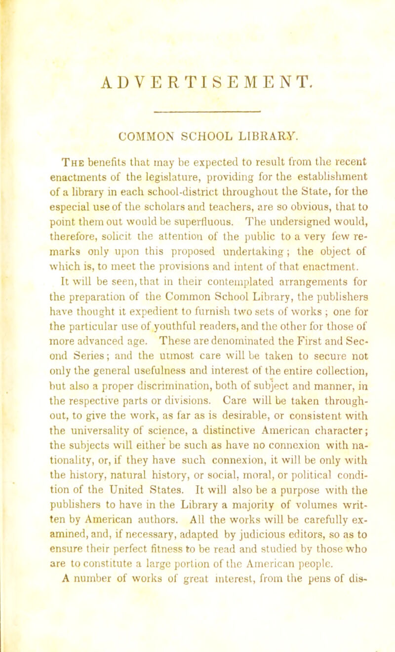ADVERTISEMENT. COMMON SCHOOL LIBRARY. The benefits that may be expected to result from the recent enactments of the legislature, providing for the establishment of a library in each school-district throughout the State, for the especial use of the scholars and teachers, are so obvious, that to point them out would be superfluous. The undersigned would, therefore, solicit the attention of the public to a very few re- marks only upon this proposed undertaking; the object of which is, to meet the provisions and intent of that enactment. It will be seen, that in their contemplated arrangements for the preparation of the Common School Library, the publishers have thought it expedient to furnish two sets of works ; one for the particular use of youthful readers, and the other for those of more advanced age. These are denominated the First and Sec- ond Series; and the utmost care will be taken to secure not only the general usefulness and interest of the entire collection, but also a proper discrimination, both of subject and manner, in the respective parts or divisions. Care will be taken through- out, to give the work, as far as is desirable, or consistent with the universality of science, a distinctive American character; the subjects will either be such as have no connexion with na- tionality, or, if they have such connexion, it will be only with the history, natural history, or social, moral, or political condi- tion of the United States. It will also be a purpose with the publishers to have in the Library a majority of volumes writ- ten by American authors. All the works will be carefully ex- amined, and, if necessary, adapted by judicious editors, so as to ensure their perfect fitness to be read and studied by those who are to constitute a large portion of the American people. A number of works of great interest, from the pens of dis-