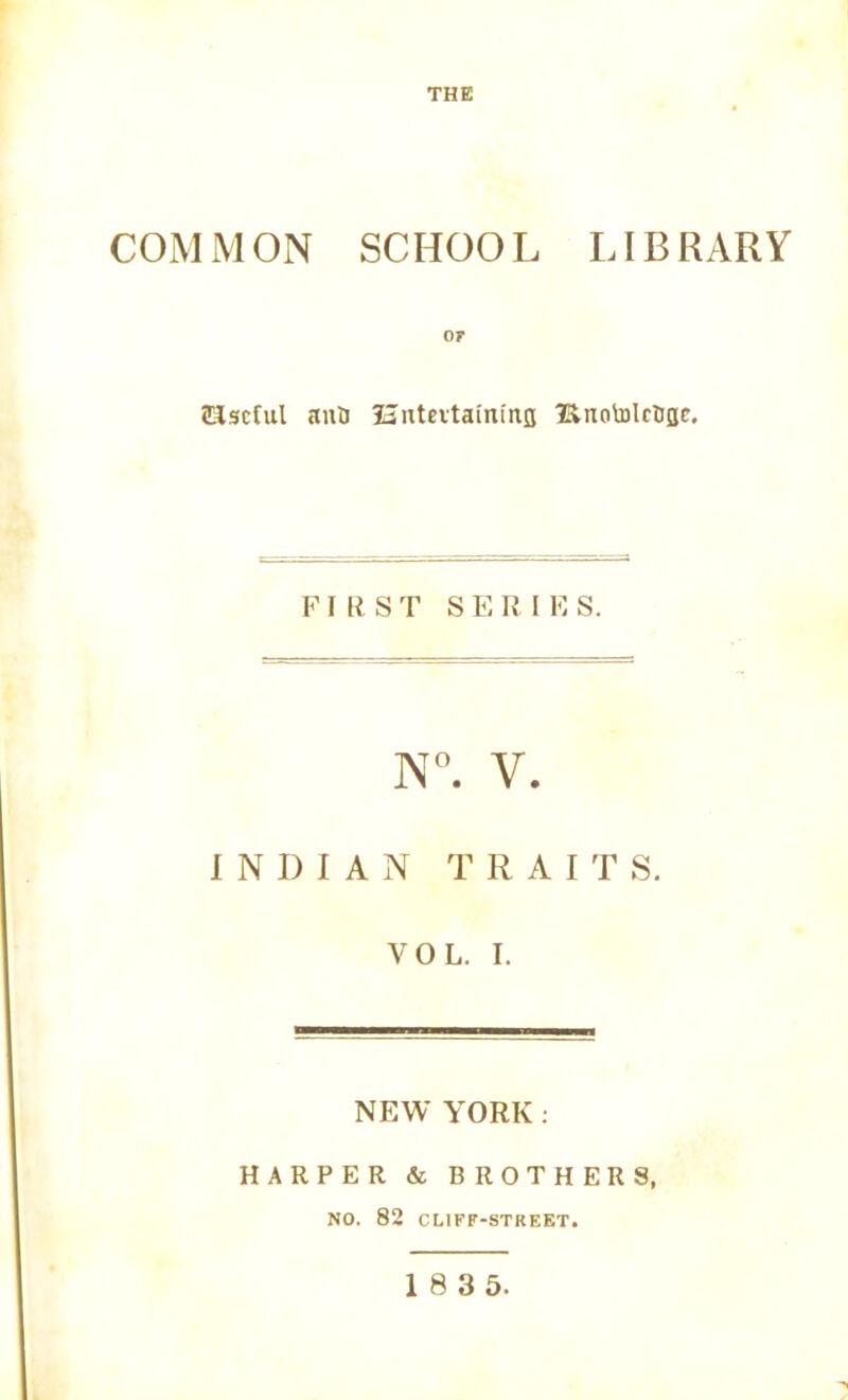 THE COMMON SCHOOL LIBRARY Useful anU Hntevtainina l&notolcaBc. FIRST S E R I E S. N°. V. INDIAN TRAITS. YOL. I. NEW YORK. HARPER & BROTHERS, NO. 82 CLIFF-STREET. 1 8 3 5.