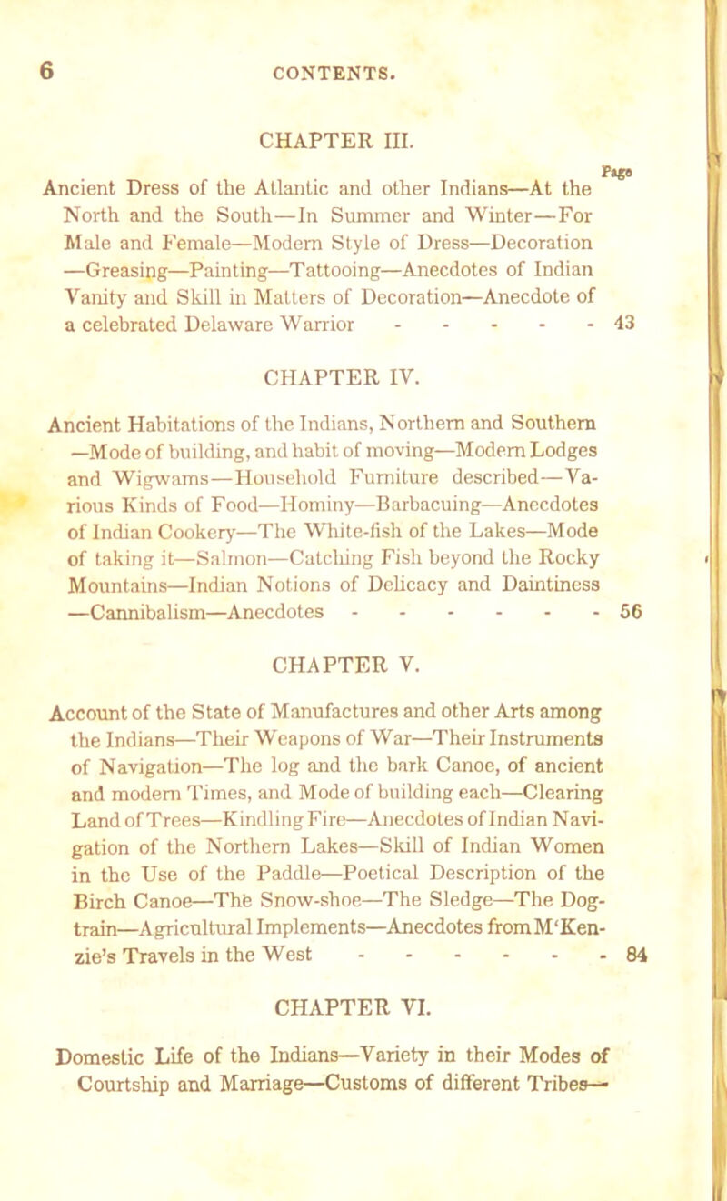 CHAPTER IH. Pago Ancient Dress of the Atlantic and other Indians—At the North and the South—In Summer and Winter—For Male and Female—Modem Style of Dress—Decoration —Greasing—Painting—Tattooing—Anecdotes of Indian Vanity and Skill in Matters of Decoration—Anecdote of a celebrated Delaware Warrior 43 CHAPTER IV. Ancient Habitations of the Indians, Northern and Southern —Mode of building, and habit of moving—Modem Lodges and Wigwams—Household Furniture described—Va- rious Kinds of Food—Hominy—Barbacuing—Anecdotes of Indian Cookery—The White-fish of the Lakes—Mode of taking it—Salmon—Catching Fish beyond the Rocky Mountains—Indian Notions of Delicacy and Daintiness —Cannibalism—Anecdotes 56 CHAPTER V. Account of the State of Manufactures and other Arts among the Indians—Their Weapons of War—Their Instruments of Navigation—The log and the bark Canoe, of ancient and modem Times, and Mode of building each—Clearing Land of Trees—KindlingFire—Anecdotes of Indian Navi- gation of the Northern Lakes—Skill of Indian Women in the Use of the Paddle—Poetical Description of the Birch Canoe—The Snow-shoe—The Sledge—The Dog- train—Agricultural Implements—Anecdotes fromM'Ken- zie’s Travels in the West 84 CHAPTER VI. Domestic Life of the Indians—Variety in their Modes of Courtship and Marriage—Customs of different Tribes—