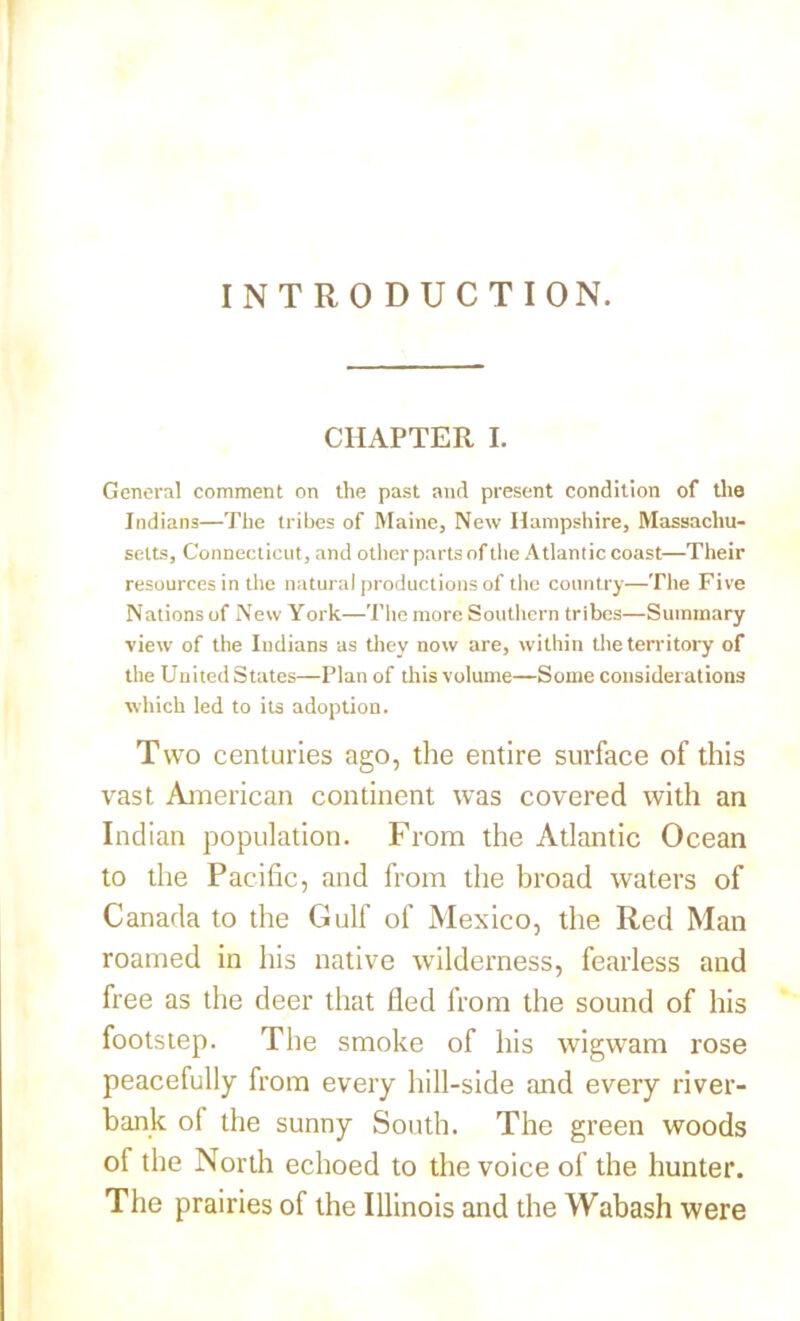 INTRODUCTI ON. CHAPTER I. General comment on the past and present condition of the Indians—The tribes of Maine, New Hampshire, Massachu- setts, Connecticut, and other parts of the Atlantic coast—Their resources in the natural productions of the country—The Five Nations of New York—The more Southern tribes—Summary view of the Indians as they now are, within the territory of the United States—Plan of this volume—Some considerations which led to its adoption. Two centuries ago, the entire surface of this vast American continent was covered with an Indian population. From the Atlantic Ocean to the Pacific, and from the broad waters of Canada to the Gulf of Mexico, the Red Man roamed in his native wilderness, fearless and free as the deer that fled from the sound of his footstep. The smoke of his wigwam rose peacefully from every hill-side and every river- bank of the sunny South. The green woods of the North echoed to the voice of the hunter. The prairies of the Illinois and the Wabash were