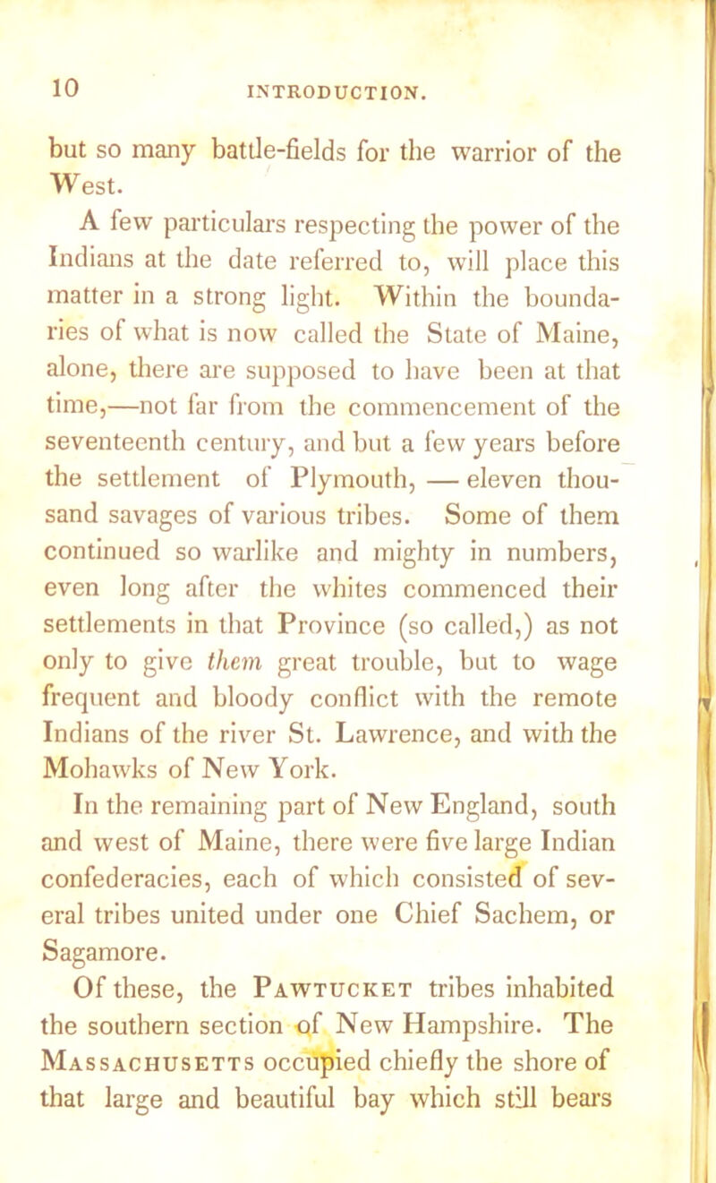 but so many battle-fields for the warrior of the West. A few particulars respecting the power of the Indians at the date referred to, will place this matter in a strong light. Within the bounda- ries of what is now called the State of Maine, alone, there are supposed to have been at that time,—not far from the commencement of the seventeenth century, and but a few years before the settlement of Plymouth, — eleven thou- sand savages of various tribes. Some of them continued so warlike and mighty in numbers, even long after the whites commenced their settlements in that Province (so called,) as not only to give them great trouble, but to wage frequent and bloody conflict with the remote Indians of the river St. Lawrence, and with the Mohawks of New York. In the remaining part of New England, south and west of Maine, there were five large Indian confederacies, each of which consisted of sev- eral tribes united under one Chief Sachem, or Sagamore. Of these, the Pawtucket tribes inhabited the southern section -qf New Hampshire. The Massachusetts occupied chiefly the shore of that large and beautiful bay which still bears