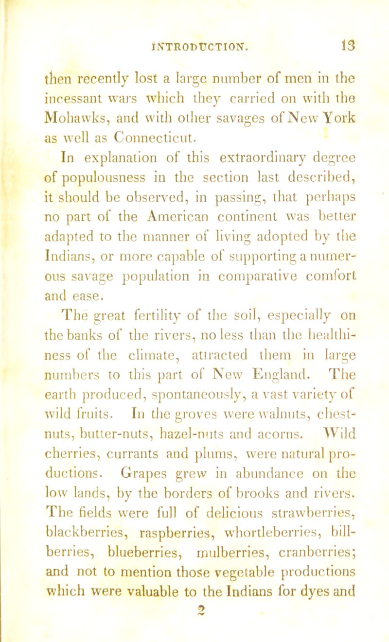 then recently lost a large number of men in the incessant wars which they carried on with the Mohawks, and with other savages of New York as well as Connecticut. In explanation of this extraordinary degree of populousness in the section last described, it should be observed, in passing, that perhaps no part of the American continent was better adapted to the manner of living adopted by the Indians, or more capable of supporting a numer- ous savage population in comparative comfort and ease. The great fertility of the soil, especially on the banks of the rivers, no less than the healthi- ness of the climate, attracted them in large numbers to this part of New England. The earth produced, spontaneously, a vast variety of wild fruits. In the groves were walnuts, chest- nuts, butter-nuts, hazel-nuts and acorns. Wild cherries, currants and plums, were natural pro- ductions. Grapes grew in abundance on the low lands, by the borders of brooks and rivers. The fields were full of delicious strawberries, blackberries, raspberries, whortleberries, hill- berries, blueberries, mulberries, cranberries; and not to mention those vegetable productions which were valuable to the Indians for dyes and