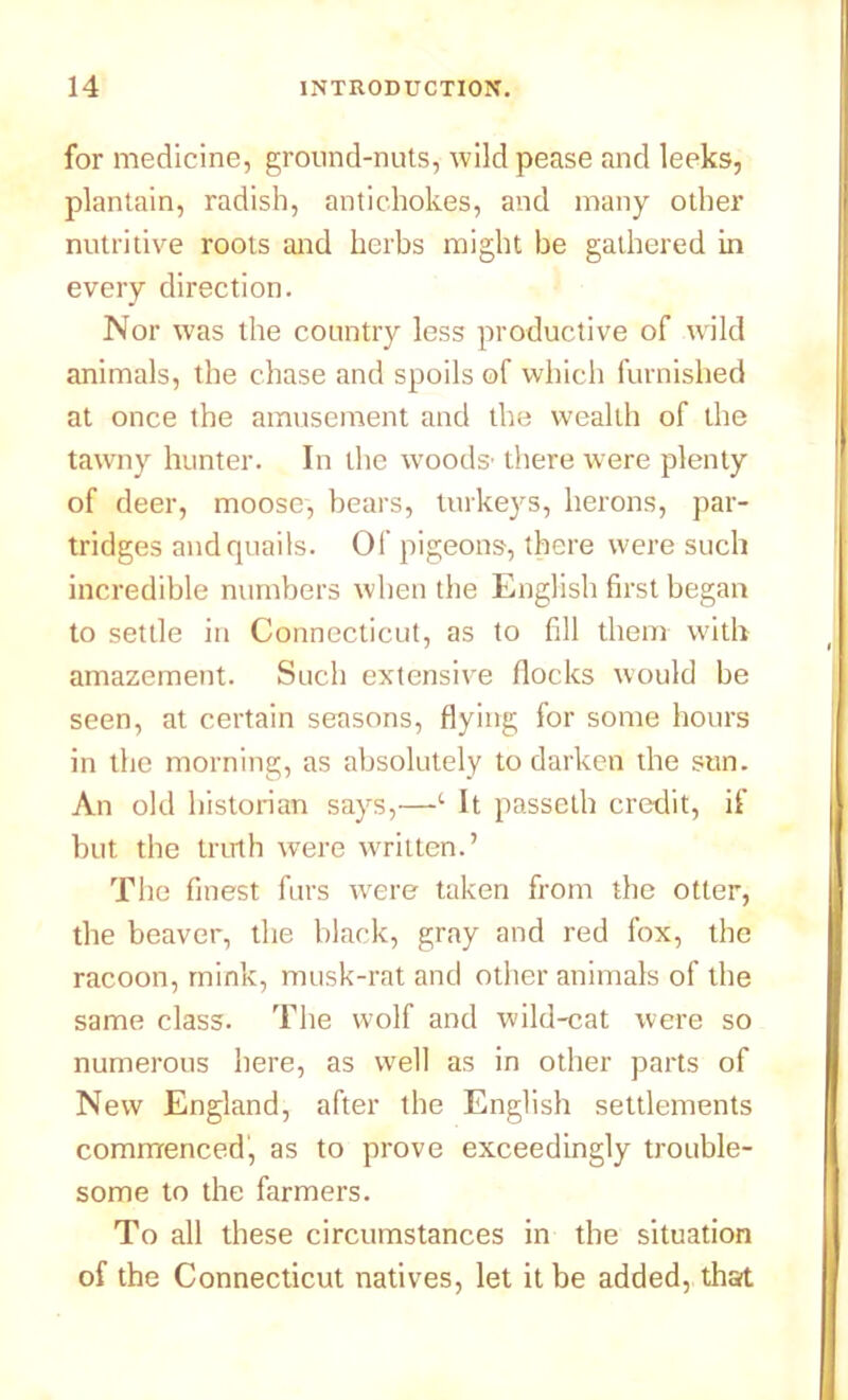 for medicine, ground-nuts, wild pease and leeks, plantain, radish, antichokes, and many other nutritive roots and herbs might be gathered in every direction. Nor was the country less productive of wild animals, the chase and spoils of which furnished at once the amusement and the wealth of the tawny hunter. In the woods' there were plenty of deer, moose, bears, turkeys, herons, par- tridges and quails. Of pigeons, there were such incredible numbers when the English first began to settle in Connecticut, as to fill them with amazement. Such extensive flocks would be seen, at certain seasons, flying for some hours in the morning, as absolutely to darken the sun. An old historian says,—c It passeth credit, if but the truth were written.’ The finest furs were taken from the otter, the beaver, the black, gray and red fox, the racoon, mink, musk-rat and other animals of the same class. The wolf and wild-cat were so numerous here, as well as in other parts of New England, after the English settlements commenced, as to prove exceedingly trouble- some to the farmers. To all these circumstances in the situation of the Connecticut natives, let it be added, that