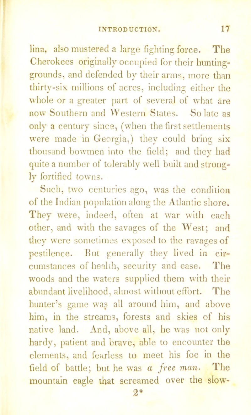 ]ina, also mustered a large fighting force. The Cherokees originally occupied for their hunting- grounds, and defended by their arms, more than thirty-six millions of acres, including either the whole or a greater part of several of what are now Southern and Western States. So late as only a century since, (when the first settlements were made in Georgia,) they could bring six thousand bowmen into the field; and they had quite a number of tolerably well built and strong- ly fortified towns. J Such, two centuries ago, was the condition of the Indian population along the Atlantic shore. They were, indeed, often at war with each other, and with the savages of the West; and they were sometimes exposed to the ravages of pestilence. But generally they lived in cir- cumstances of health, security and ease. The woods and the waters supplied them with their abundant livelihood, almost without effort. The hunter’s game wag all around him, and above him, in the streams, forests and skies of his native land. And, above all, he was not only hardy, patient and brave, able to encounter the elements, and fearless to meet his foe in the field of battle; but he was a free man. The mountain eagle that screamed over the slow- 2*