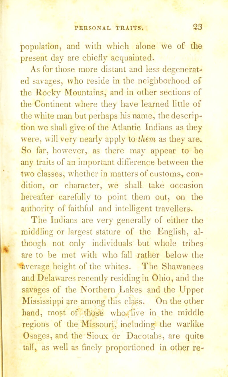 population, and with which alone we of the present day are chiefly acquainted. As for those more distant and less degenerat- ed savages, who reside in the neighborhood of the Rocky Mountains, and in other sections of the Continent where they have learned little of the white man but perhaps his name, the descrip- tion we shall give of the Atlantic Indians as they were, will very nearly apply to them as they are. So far, however, as there may appear to be any traits of an important difference between the two classes, whether in matters of customs, con- dition, or character, we shall take occasion hereafter carefully to point them out, on the authority of faithful and intelligent travellers. The Indians are very generally of either the middling or largest stature of the English, al- though not only individuals but whole tribes are to be met with who fall rather below the 'a\ rerage height of the whites. The Shawanees and Delawares recently residing in Ohio, and the savages of the Northern Lakes and the Llpper Mississippi are among this class. On the other hand, most of those who/live in the middle regions of the Missouri, including the warlike Osages, and the Sioux or Dacotahs, are quite tall, as well as finely proportioned in other re-