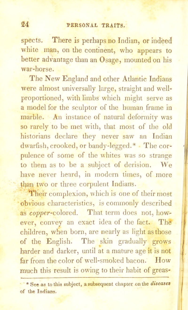 spects. There is perhaps no Indian, or indeed white man, on the continent, who appears to better advantage than an Osage, mounted on his war-horse. The New England and other Atlantic Indians were almost universally large, straight and well- proportioned, with limbs which might serve as a model for the sculptor of the human frame in marble. An instance of natural deformity was so rarely to be met with, that most of the old historians declare they never saw an Indian dwarfish, crooked, or bandy-legged.* The cor- pulence of some of the whites was so strange to them as to be a subject of derision. We have never heard, in modern times, of more than two or three corpulent Indians. Their complexion, which is one of their most obvious characteristics, is commonly described as copper-colored. That term does not, how- ever, convey an exact idea of the fact. The children, when born, are nearly as light as those of the English. The skin gradually grows harder and darker, until at a mature age it is not far from the color of well-smoked bacon. How much this result is owing to their habit of greas- * See as to this subject, a subsequent chapter on the diseases of the Indians.