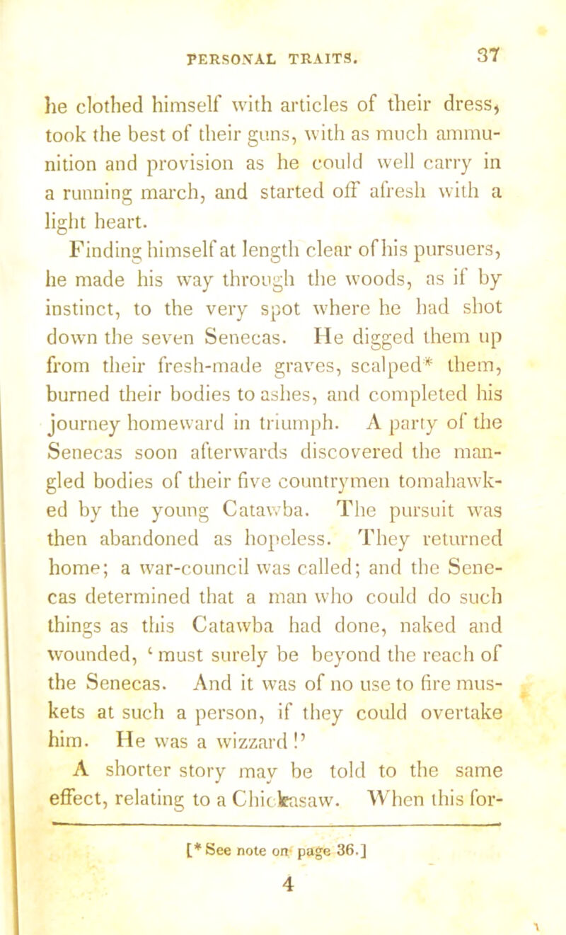 lie clothed himself with articles of their dress, took the best of their guns, with as much ammu- nition and provision as he could well carry in a running march, and started otf afresh with a light heart. Finding himself at length clear of his pursuers, he made his way through the woods, as if by instinct, to the very spot where he had shot down the seven Senecas. He digged them up from their fresh-made graves, scalped* them, burned their bodies to ashes, and completed his journey homeward in triumph. A party of the Senecas soon afterwards discovered the man- gled bodies of their five countrymen tomahawk- ed by the young Catawba. The pursuit was then abandoned as hopeless. They returned home; a war-council was called; and the Sene- cas determined that a man who could do such things as this Catawba had done, naked and wounded, ‘ must surely be beyond the reach of the Senecas. And it was of no use to fire mus- kets at such a person, if they could overtake him. H e was a wizzard !’ A shorter story may be told to the same effect, relating to a Chickasaw. When this for- [* See note on- page 36.] 4