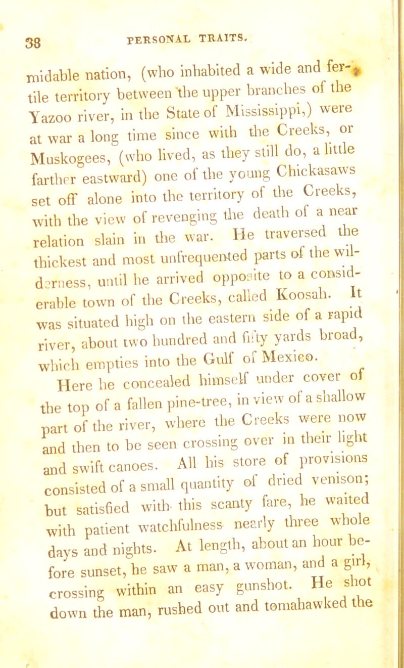 33 midable nation, (who inhabited a wide and fer-# tile territory between 'the upper branches of the Yazoo river, in the State of Mississippi,) were at war a long time since with the Creeks, or Muskogees, (who lived, as they still do, a little farther eastward) one of the young Chickasaws set off alone into the territory of the Creeks, with the view of revenging the death of a near relation slain in the war. He traversed the thickest and most unfrequented parts of the wil- derness, until he arrived opposite to a consid- erable town of the Creeks, called Koosah. It was situated high on the eastern side of a rapid river, about two hundred and fifty yards broad, which empties into the Gull 01 Mexico. Here he concealed himself under cover o the top of a fallen pine-tree, in view of a shallow part of the river, where the Creeks were now and then to be seen crossing over in their lig it and swift canoes. All his store of provisions consisted of a small quantity of dried venison; but satisfied with this scanty fare, he waited with patient watchfulness nearly three whole days and nights- At length, about an hour be- fore sunset, he saw a man, a woman, and a girl, crossing within an easy gunshot. He shot down the man, rushed out and tomahawked tie