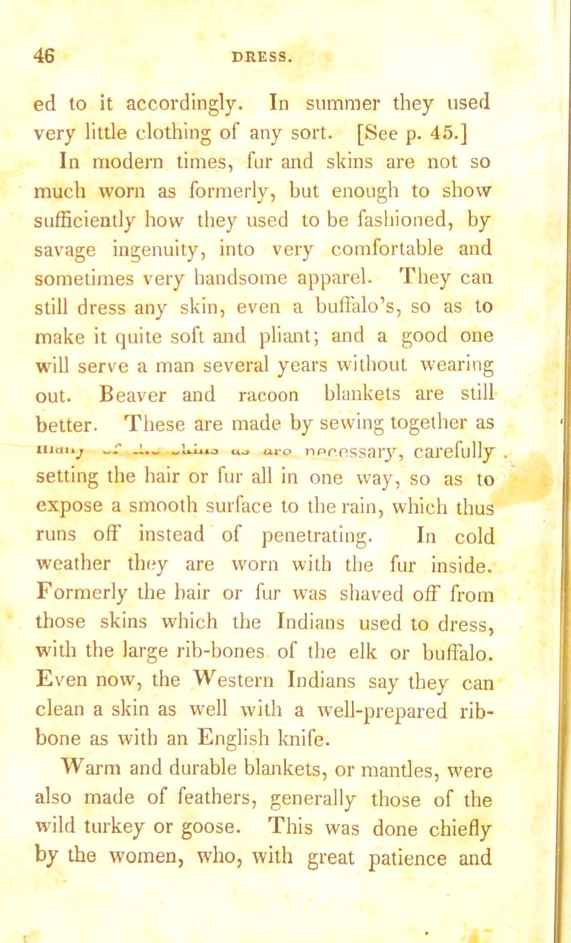 ed to it accordingly. In summer they used very little clothing of any sort. [See p. 45.] In modern times, fur and skins are not so much worn as formerly, but enough to show sufficiently how they used to be fashioned, by savage ingenuity, into very comfortable and sometimes very handsome apparel. They can still dress any skin, even a buffalo’s, so as to make it quite soft and pliant; and a good one will serve a man several years without wearing out. Beaver and racoon blankets are still better. These are made by sewing together as iuo'v -- -1-- uo tiro npcessary, carefully setting the hair or fur all in one way, so as to expose a smooth surface to the rain, which thus runs off instead of penetrating. In cold weather they are worn with the fur inside. Formerly the hair or fur was shaved off from those skins which the Indians used to dress, with the large rib-bones of the elk or buffalo. Even now, the Western Indians say they can clean a skin as well with a well-prepared rib- bone as with an English knife. Warm and durable blankets, or mantles, were also made of feathers, generally those of the wild turkey or goose. This was done chiefly by the women, who, with great patience and