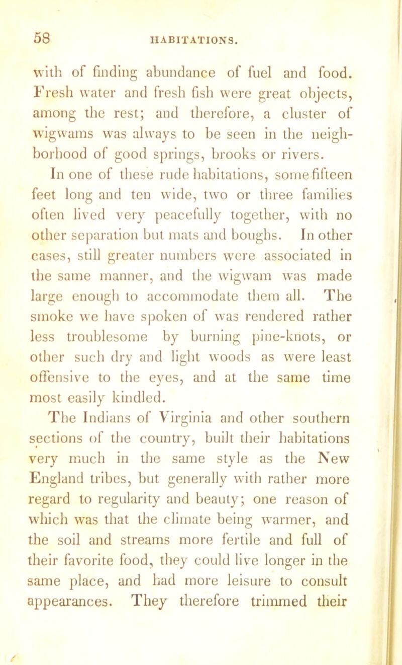 with of finding abundance of fuel and food. Fresh water and fresh fish were great objects, among the rest; and therefore, a cluster of wigwams was always to be seen in the neigh- borhood of good springs, brooks or rivers. In one of these rude habitations, some fifteen feet long and ten wide, two or three families often lived very peacefully together, with no other separation but mats and boughs. In other cases, still greater numbers were associated in the same manner, and the wigwam was made large enough to accommodate them all. The smoke we have spoken of was rendered rather less troublesome by burning pine-knots, or other such dry and light woods as were least offensive to the eyes, and at the same time most easily kindled. The Indians of Virginia and other southern sections of the country, built their habitations very much in the same style as the New England tribes, but generally with rather more regard to regularity and beauty; one reason of which was that the climate being warmer, and the soil and streams more fertile and full of their favorite food, they could live longer in the same place, and had more leisure to consult appearances. They therefore trimmed their