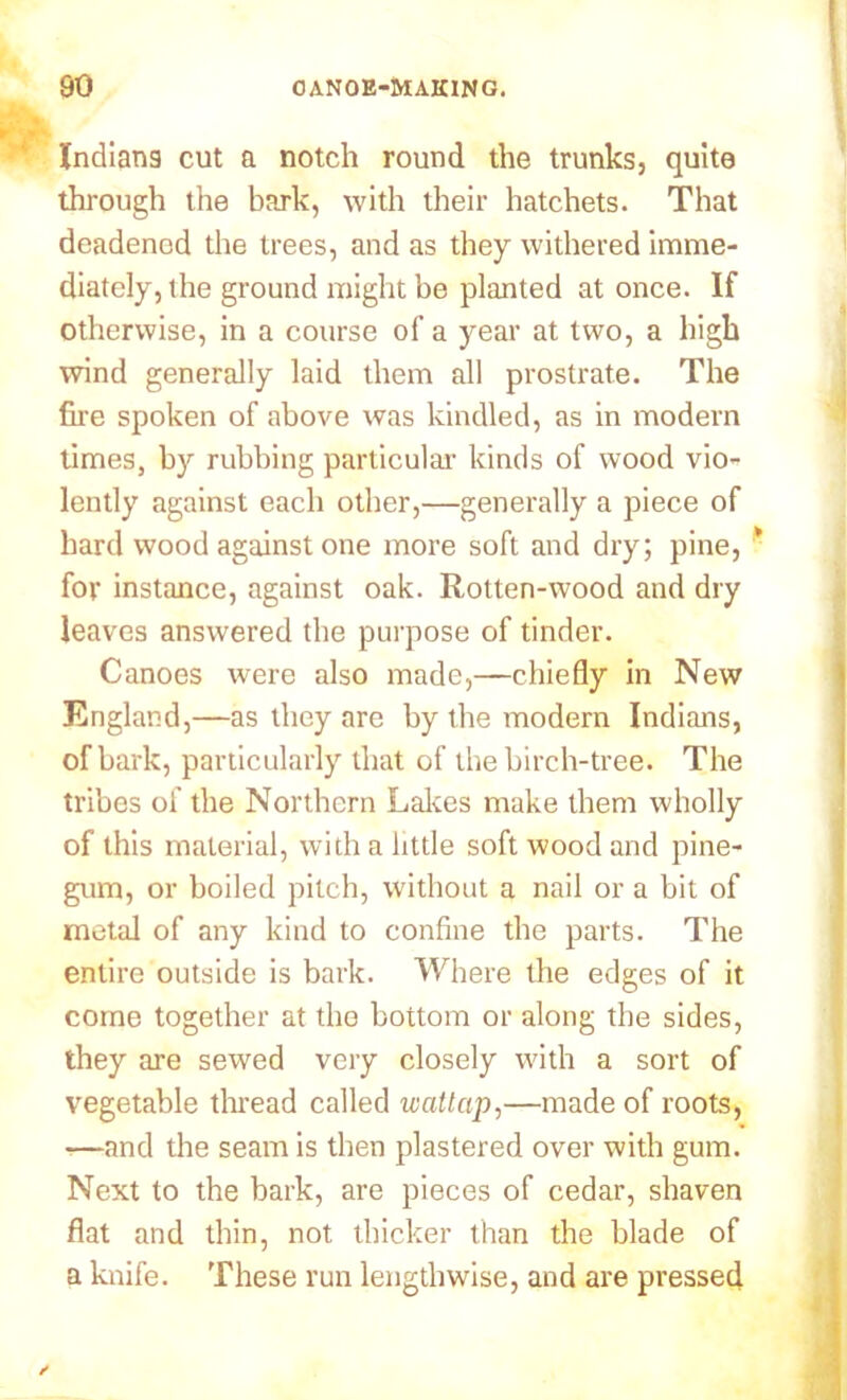 Indians cut a notch round the trunks, quite through the bark, with their hatchets. That deadenod the trees, and as they withered imme- diately, the ground might be planted at once. If otherwise, in a course of a year at two, a high wind generally laid them all prostrate. The fire spoken of above was kindled, as in modern times, by rubbing particular kinds of wood vio- lently against each other,—generally a piece of hard wood against one more soft and dry; pine, * for instance, against oak. Rotten-wood and dry leaves answered the purpose of tinder. Canoes were also made,—chiefly in New England,—as they are by the modern Indians, of bark, particularly that of the birch-tree. The tribes of the Northern Lakes make them wholly of this material, with a little soft wood and pine- gum, or boiled pilch, without a nail or a bit of metal of any kind to confine the parts. The entire outside is bark. Where the edges of it come together at the bottom or along the sides, they are sewed very closely with a sort of vegetable thread called wattcip,—made of roots, -—and the seam is then plastered over with gum. Next to the bark, are pieces of cedar, shaven flat and thin, not thicker than the blade of a knife. These run lengthwise, and are pressed