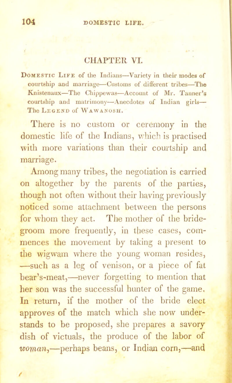 CHAPTER VI. Domestic Life of the Indians—Variety in their modes of courtship and marriage—Customs of different tribes—The Knistenaux—The Chippewas—Account of Mr. Tanner’3 courtship and matrimony—Anecdotes of Indian girls— The Legend of Wayvanosh. There is no custom or ceremony in the domestic life of the Indians, which is practised with more variations than their courtship and marriage. Among many tribes, the negotiation is carried on altogether by the parents of the parties, though not often without their having previously noticed some attachment between the persons for whom they act. The mother of the bride- groom more frequently, in these cases, com- mences the movement by taking a present to the wigwam where the young woman resides, —such as a leg of venison, or a piece of fat bear’s-meat,—never forgetting to mention that her son was the successful hunter of the game. In return, if the mother of the bride elect approves of the match which she now under- stands to be proposed, she prepares a savory dish of victuals, the produce of the labor of woman,—perhaps beans, or Indian corn,—and