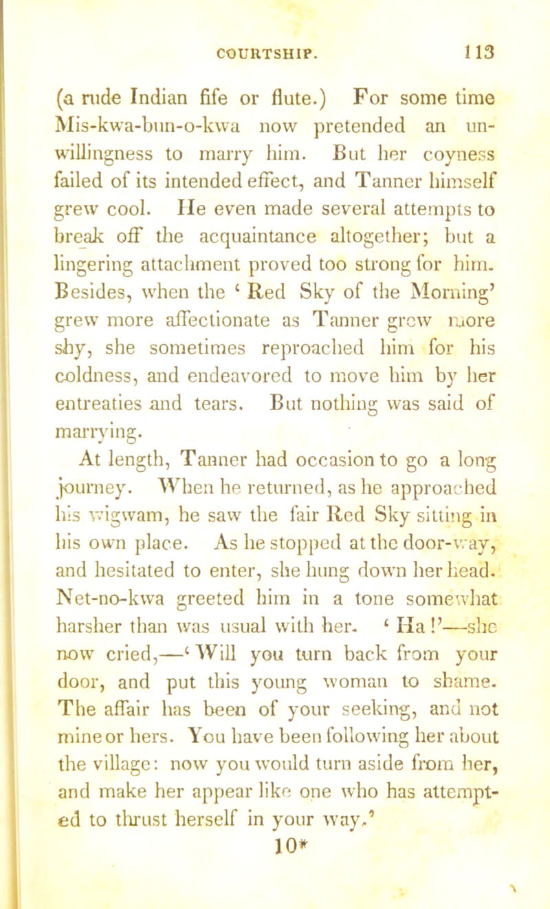 (a rude Indian fife or flute.) For some time Mis-kwa-bun-o-kwa now pretended an un- willingness to marry him. But her coyness failed of its intended effect, and Tanner himself grew cool. He even made several attempts to break off the acquaintance altogether; but a lingering attachment proved too strong for him. Besides, when the ‘ Red Sky of the Morning’ grew more affectionate as Tanner grew more shy, she sometimes reproached him for his coldness, and endeavored to move him by her entreaties and tears. But nothing was said of marrying. At length, Tanner had occasion to go a long journey. When he returned, as he approached his wigwam, he saw the fair Red Sky sitting in his own place. As he stopped at the door-way, and hesitated to enter, she hung down her head. Net-no-kwa greeted him in a tone somewhat harsher than was usual with her. ‘ Ha!’—she now cried,—‘ Will you turn back from your door, and put this young woman to shame. The affair has been of your seeking, and not mine or hers. You have been following her about the village: now you would turn aside from her, and make her appear like one who has attempt- ed to thrust herself in your way.’ 10*