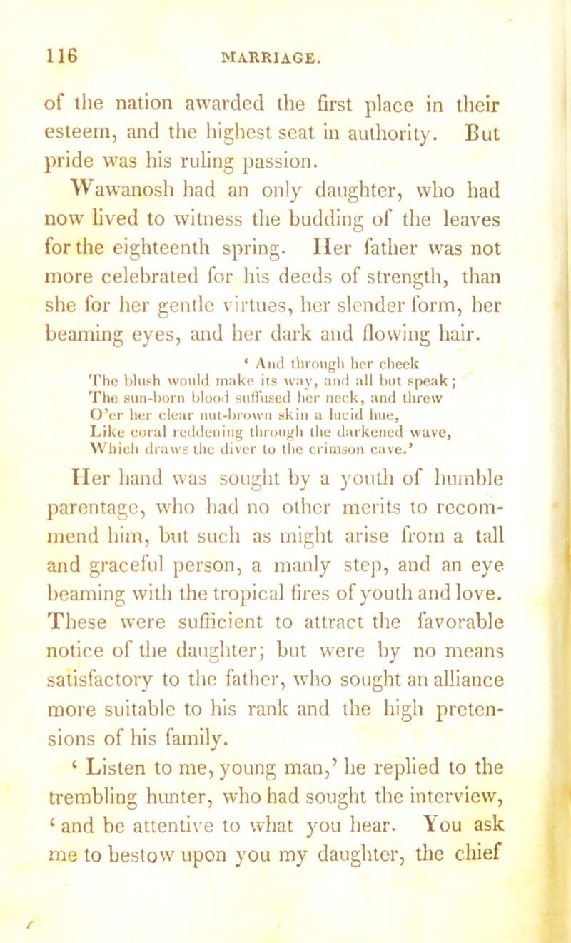 of the nation awarded the first place in their esteem, and the highest seat in authority. But pride was his ruling passion. Wawanosh had an only daughter, who had now lived to witness the budding of the leaves for the eighteenth spring. Her father was not more celebrated for his deeds of strength, than she for her gentle virtues, her slender form, her beaming eyes, and her dark and flowing hair. ‘ And through her cheek The blush would make its way, and all but speak; The sun-born blood suffused her neck, and threw O’er her clear nut-brown skin a lucid hue. Like coral reddening through the darkened wave, Which draws the diver to the crimson cave.’ Her hand was sought by a youth of humble parentage, who had no other merits to recom- mend him, but such as might arise from a tall and graceful person, a manly step, and an eye beaming with the tropical fires of youth and love. These were sufficient to attract the favorable notice of the daughter; but were by no means satisfactory to the father, who sought an alliance more suitable to his rank and the high preten- sions of his family. ‘ Listen to me, young man,’ he replied to the trembling hunter, who had sought the interview, ‘and be attentive to what you hear. You ask me to bestow upon you my daughter, the chief f