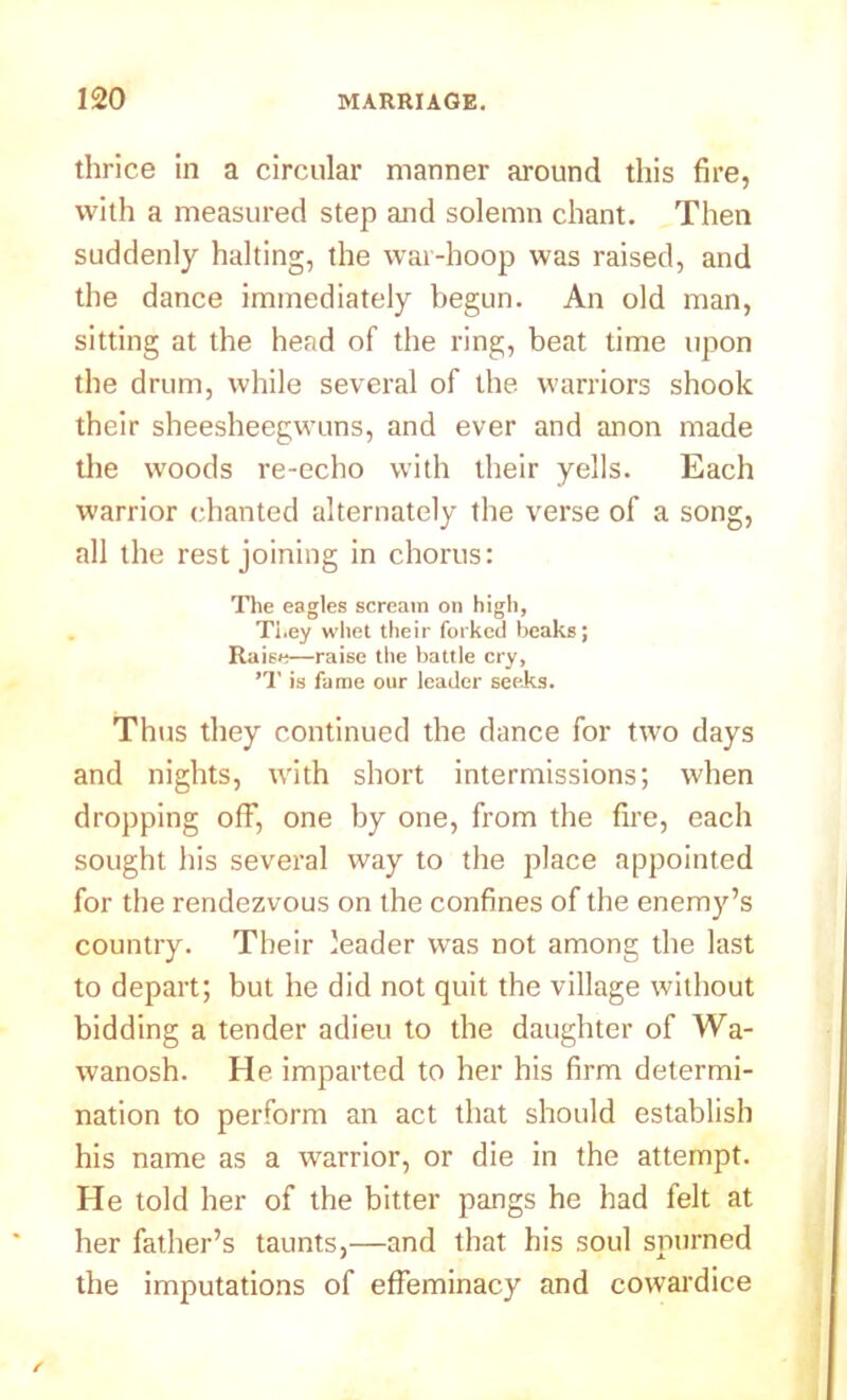 thrice in a circular manner around this fire, with a measured step and solemn chant. Then suddenly halting, the war-hoop was raised, and the dance immediately begun. An old man, sitting at the head of the ring, beat time upon the drum, while several of the warriors shook their sheesheegwuns, and ever and anon made the woods re-echo with their yells. Each warrior chanted alternately the verse of a song, all the rest joining in chorus: The eagles scream on high, They whet their forked beaks; Raise—raise the battle cry, ’T is fame our leader seeks. Thus they continued the dance for two days and nights, with short intermissions; when dropping off, one by one, from the fire, each sought his several way to the place appointed for the rendezvous on the confines of the enemy’s country. Their leader was not among the last to depart; but he did not quit the village without bidding a tender adieu to the daughter of Wa- wanosh. He imparted to her his firm determi- nation to perform an act that should establish his name as a warrior, or die in the attempt. He told her of the bitter pangs he had felt at her father’s taunts,—and that his soul spurned the imputations of effeminacy and cowardice