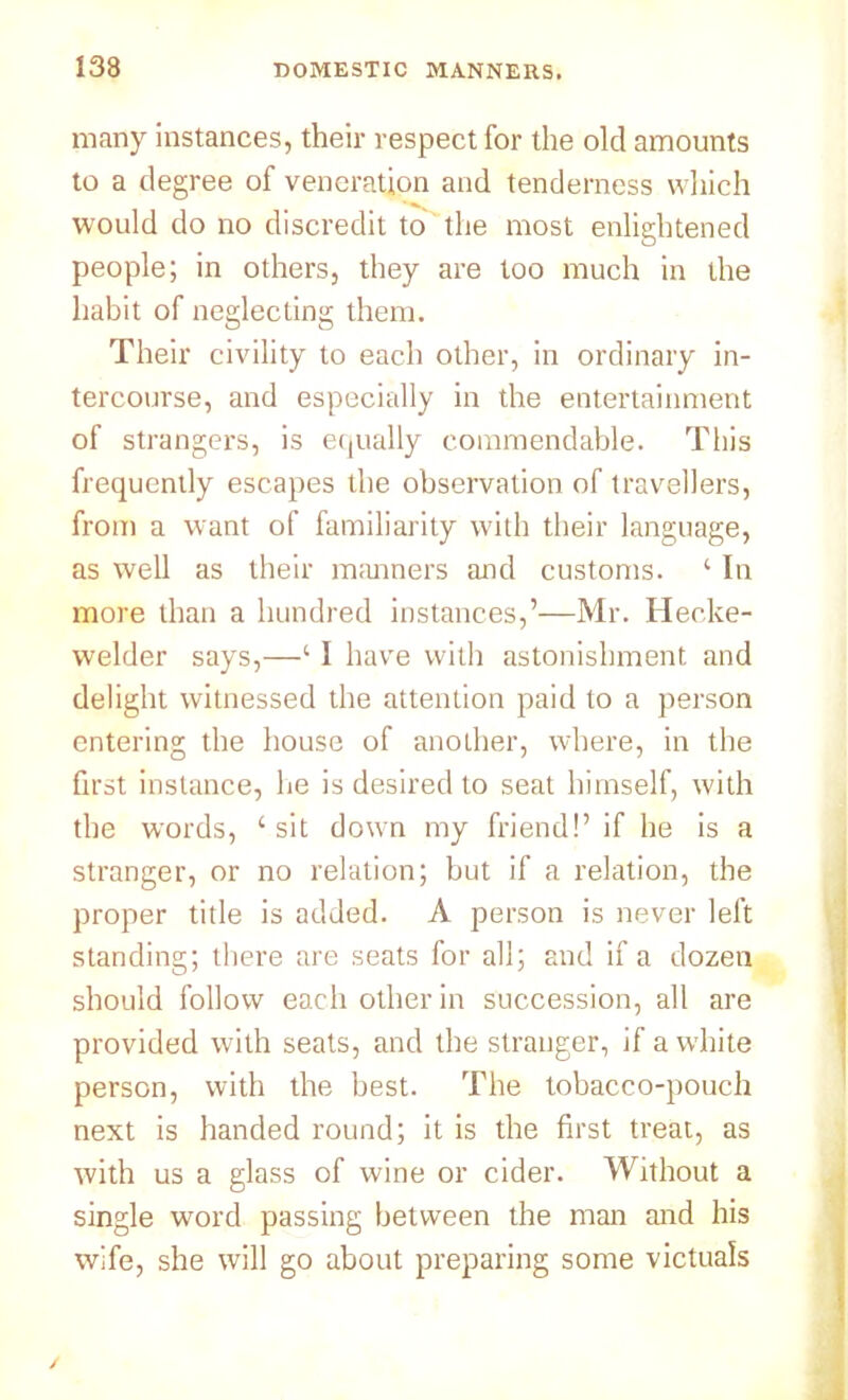 many instances, their respect for the old amounts to a degree of veneration and tenderness which would do no discredit to the most enlightened people; in others, they are too much in the habit of neglecting them. Their civility to each other, in ordinary in- tercourse, and especially in the entertainment of strangers, is equally commendable. This frequently escapes the observation of travellers, from a want of familiarity with their language, as well as their manners and customs. 1 In more than a hundred instances,’—Mr. Heoke- welder says,—‘ I have with astonishment and delight witnessed the attention paid to a person entering the house of another, where, in the first instance, he is desired to seat himself, with the words, c sit down my friend!’ if he is a stranger, or no relation; but if a relation, the proper title is added. A person is never left standing; there are seats for all; and if a dozen should follow each other in succession, all are provided with seats, and the stranger, if a white person, with the best. The tobacco-pouch next is handed round; it is the first treat, as with us a glass of wine or cider. Without a single word passing between the man and his wife, she will go about preparing some victuals