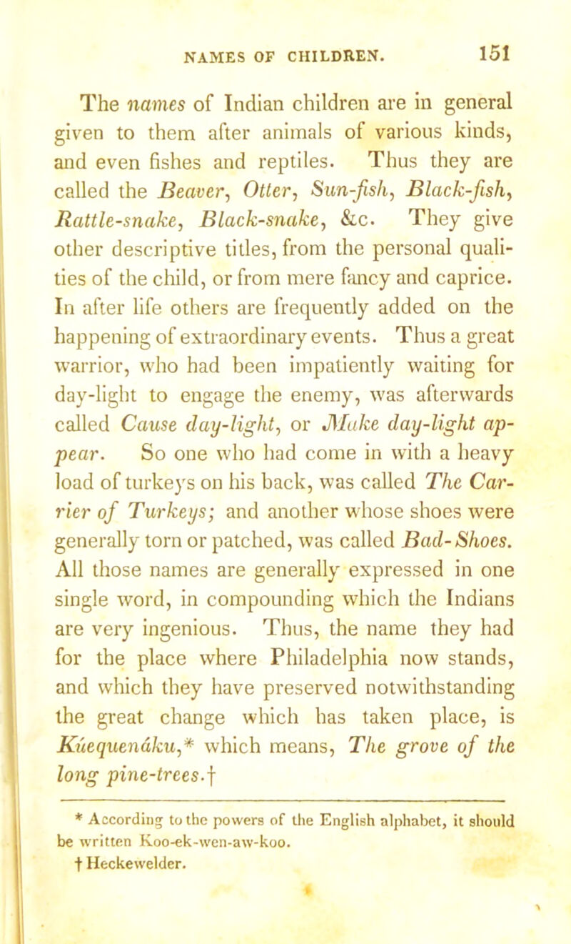 The names of Indian children are in general given to them after animals of various kinds, and even fishes and reptiles. Thus they are called the Beaver, Otter, Sun-fish, Black-fish, Rattlesnake, Black-snake, &c. They give other descriptive titles, from the personal quali- ties of the child, or from mere fancy and caprice. In after life others are frequently added on the happening of extraordinary events. Thus a great warrior, who had been impatiently waiting for day-light to engage the enemy, was afterwards called Cause day-light, or JMake clay-light ap- pear. So one who had come in with a heavy load of turkeys on his back, was called The Car- rier of Turkeys; and another whose shoes were generally torn or patched, was called Bad-Shoes. All those names are generally expressed in one single word, in compounding which the Indians are very ingenious. Thus, the name they had for the place where Philadelphia now stands, and which they have preserved notwithstanding the great change which has taken place, is Kuequenaku,* which means, The grove of the long pine-trees.f * According to the powers of the English alphabet, it should be written Koo-ek-wcn-aw-koo. t Heckewelder.