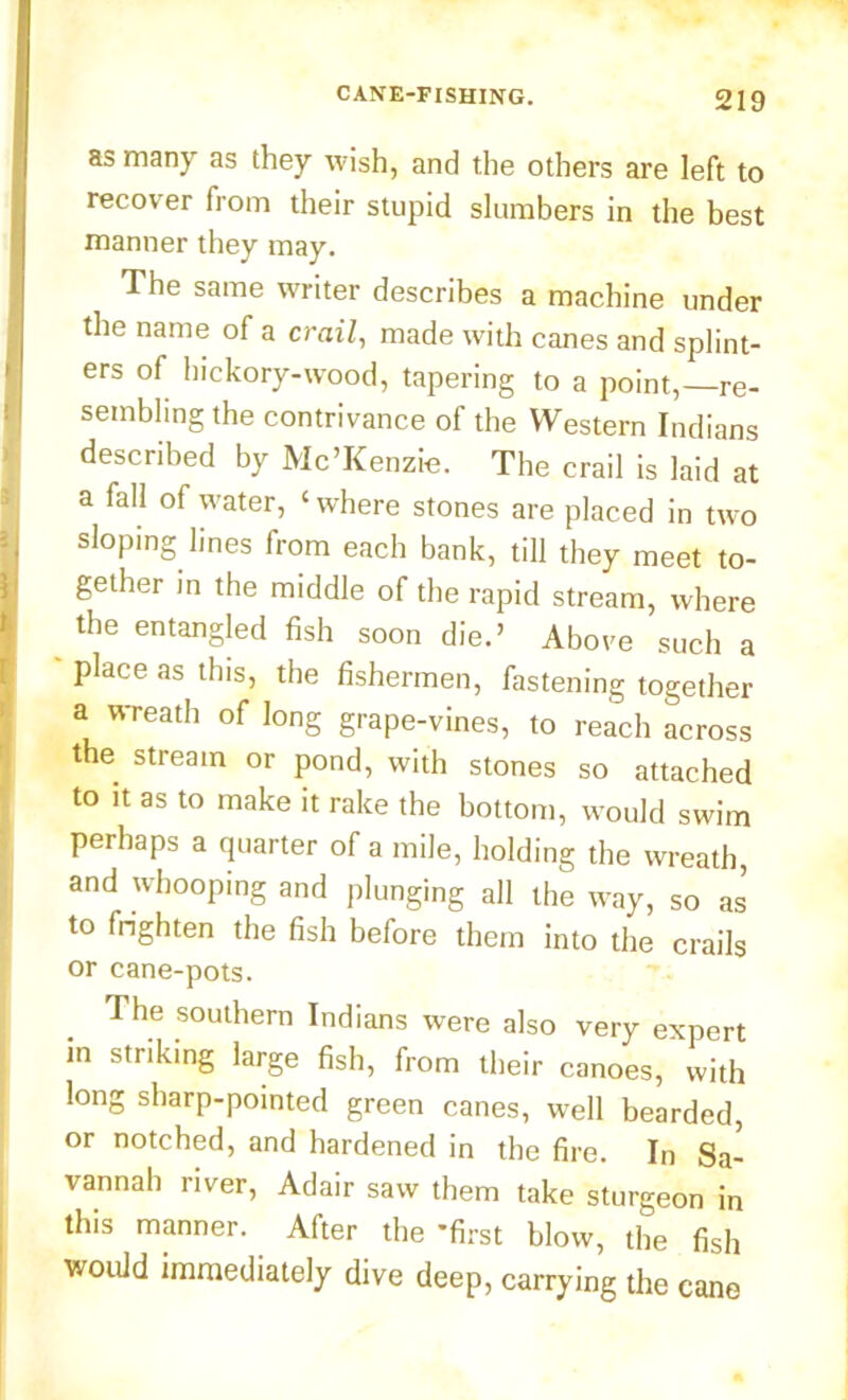 as many as they wish, and the others are left to recover from their stupid slumbers in the best manner they may. The same writer describes a machine under the name of a crail, made with canes and splint- ers of hickory-wood, tapering to a point,—re- sembling the contrivance of the Western Indians described by Mc’Kenzie. The crail is laid at a fall of water, ‘ where stones are placed in two sloping lines from each bank, till they meet to- gether in the middle of the rapid stream, where the entangled fish soon die.’ Above such a place as this, the fishermen, fastening together a wreath of long grape-vines, to reach across the stream or pond, with stones so attached to it as to make it rake the bottom, would swim perhaps a quarter of a mile, holding the wreath, and whooping and plunging all the way, so as to frighten the fish before them into the crails or cane-pots. The southern Indians were also very expert in striking large fish, from their canoes, with long sharp-pointed green canes, well bearded, or notched, and hardened in the fire. In Sa- vannah river, Adair saw them take sturgeon in this manner. After the -first blow, the fish would immediately dive deep, carrying the cane