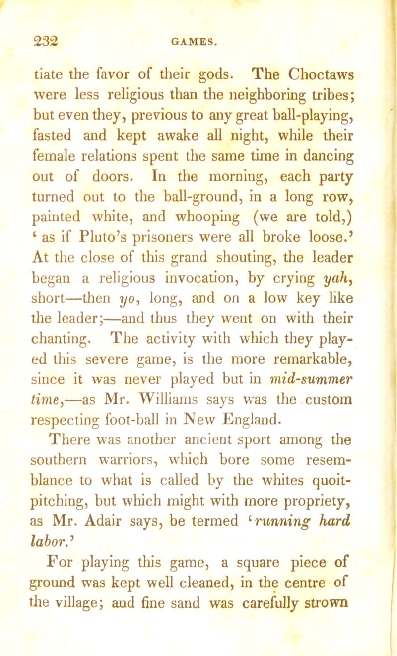 tiate the favor of their gods. The Choctaws were less religious than the neighboring tribes; but even they, previous to any great ball-playing, fasted and kept awake all night, while their female relations spent the same time in dancing out of doors. In the morning, each party turned out to the ball-ground, in a long row, painted white, and whooping (we are told,) 1 as if Pluto’s prisoners were all broke loose.’ At the close of this grand shouting, the leader began a religious invocation, by crying yah, short—then yo, long, aod on a low key like the leader;—and thus they went on with their chanting. The activity with which they play- ed this severe game, is the more remarkable, since it was never played but in mid-summer time,—as Mr. Williams says was the custom respecting foot-ball in New England. There was another ancient sport among the southern warriors, which bore some resem- blance to what is called by the whites quoit- pitching, but which might with more propriety, as Mr. Adair says, be termed 1 running hard labor.’ For playing this game, a square piece of ground was kept well cleaned, in the centre of the village; and fine sand was carefully strown