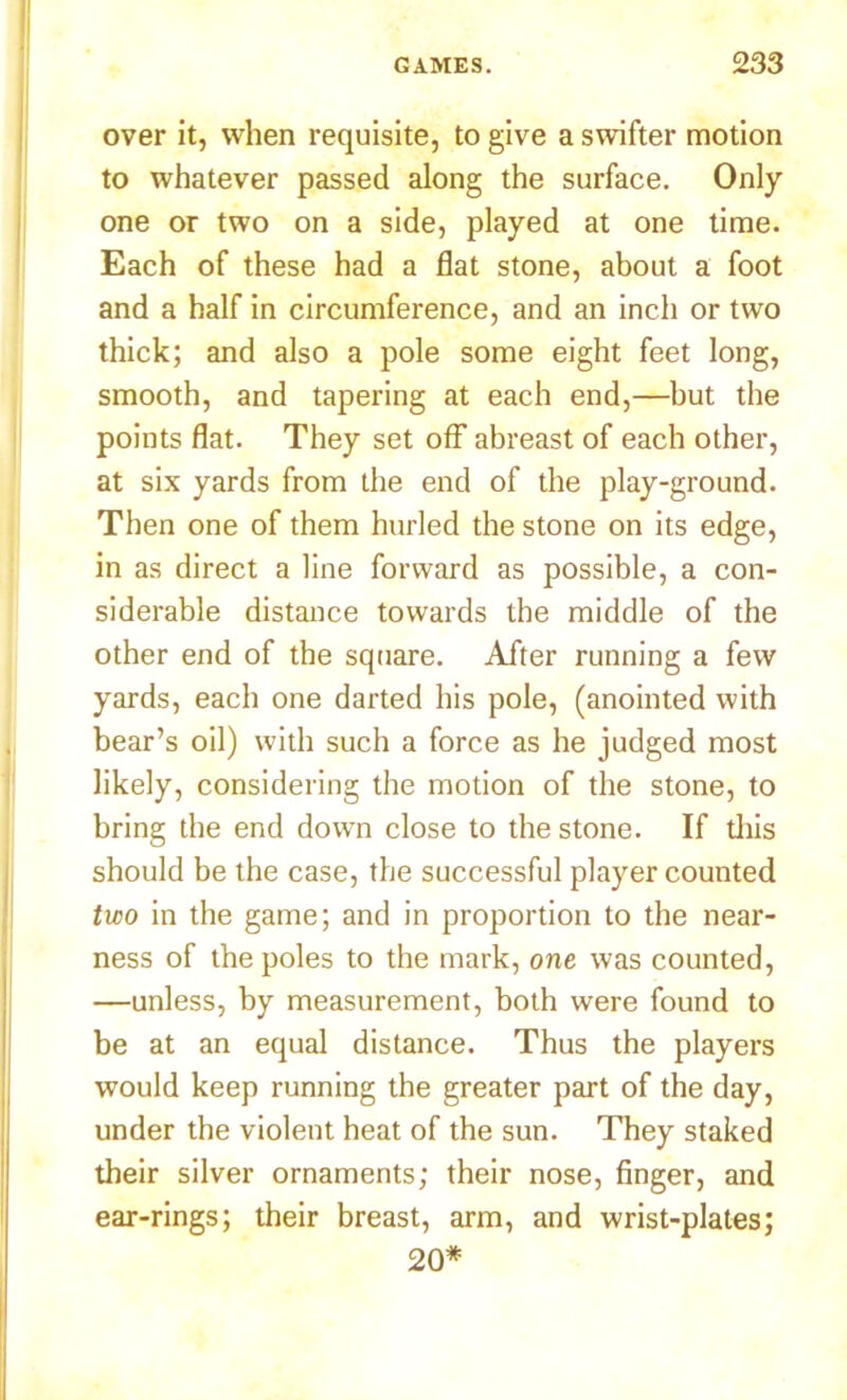 over it, when requisite, to give a swifter motion to whatever passed along the surface. Only one or two on a side, played at one time. Each of these had a flat stone, about a foot and a half in circumference, and an inch or two thick; and also a pole some eight feet long, smooth, and tapering at each end,—but the points flat. They set off abreast of each other, at six yards from the end of the play-ground. Then one of them hurled the stone on its edge, in as direct a line forward as possible, a con- siderable distance towards the middle of the other end of the square. After running a few yards, each one darted his pole, (anointed with bear’s oil) with such a force as he judged most likely, considering the motion of the stone, to bring the end down close to the stone. If this should be the case, the successful player counted two in the game; and in proportion to the near- ness of the poles to the mark, one was counted, —unless, by measurement, both were found to be at an equal distance. Thus the players would keep running the greater part of the day, under the violent heat of the sun. They staked their silver ornaments; their nose, finger, and ear-rings; their breast, arm, and wrist-plates; 20*