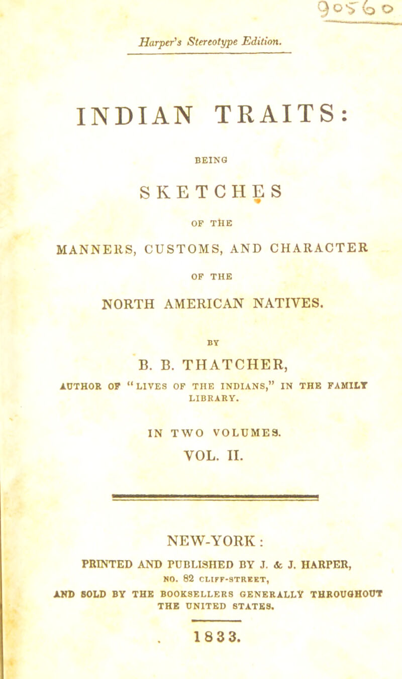 QoS b o Harper’s Stereotype Edition. INDIAN TRAITS: BEING SKETCHES OF THE MANNERS, CUSTOMS, AND CHARACTER OF THE NORTH AMERICAN NATIVES. BY B. B. THATCHER, AUTHOR OF “LIVES OF THE INDIANS,” IN THE FAMILY LIBRARY. IN TWO VOLUMES. VOL. II. NEW-YORK : PRINTED AND PUBLISHED BY J. & J. HARPER, NO. 82 CLIFF-STREET, AND SOLD BY THE BOOKSELLERS GENERALLY THROUGHOUT THE UNITED STATES. 1833,