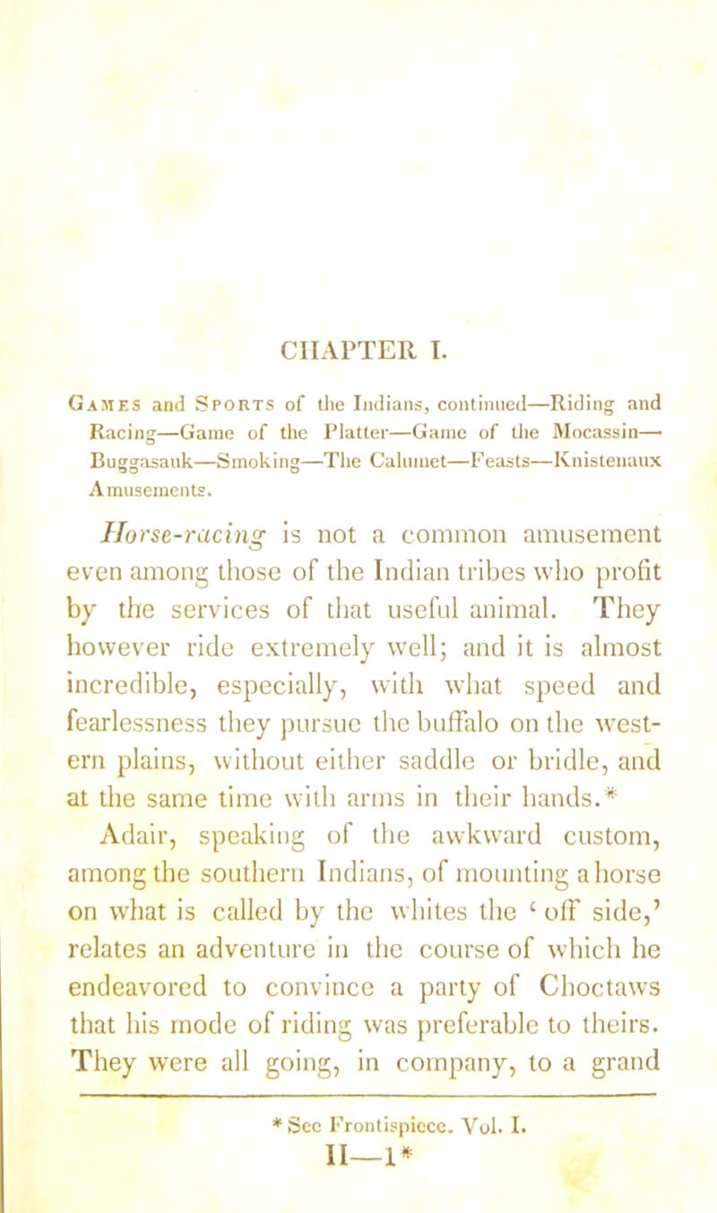 CHAPTER I. Games and Sports of the Indians, continued—Riding and Racing—Game of the Platter—Game of the Mocassin—• Buggasattk—Smoking—The Calumet—Feasts—Knistenaux Amusements. Horse-racing is not a common amusement even among those of the Indian tribes who profit by the services of that useful animal. They however ride extremely well; and it is almost incredible, especially, with what speed and fearlessness they pursue the buffalo on the west- ern plains, without either saddle or bridle, and at the same time with arms in their hands.* Adair, speaking of the awkward custom, among the southern Indians, of mounting ahorse on what is called by the whites the ‘ off side,’ relates an adventure in the course of which he endeavored to convince a party of Choctaws that his mode of riding was preferable to theirs. They were all going, in company, to a grand * See Frontispiece. Vol. I. II—1*