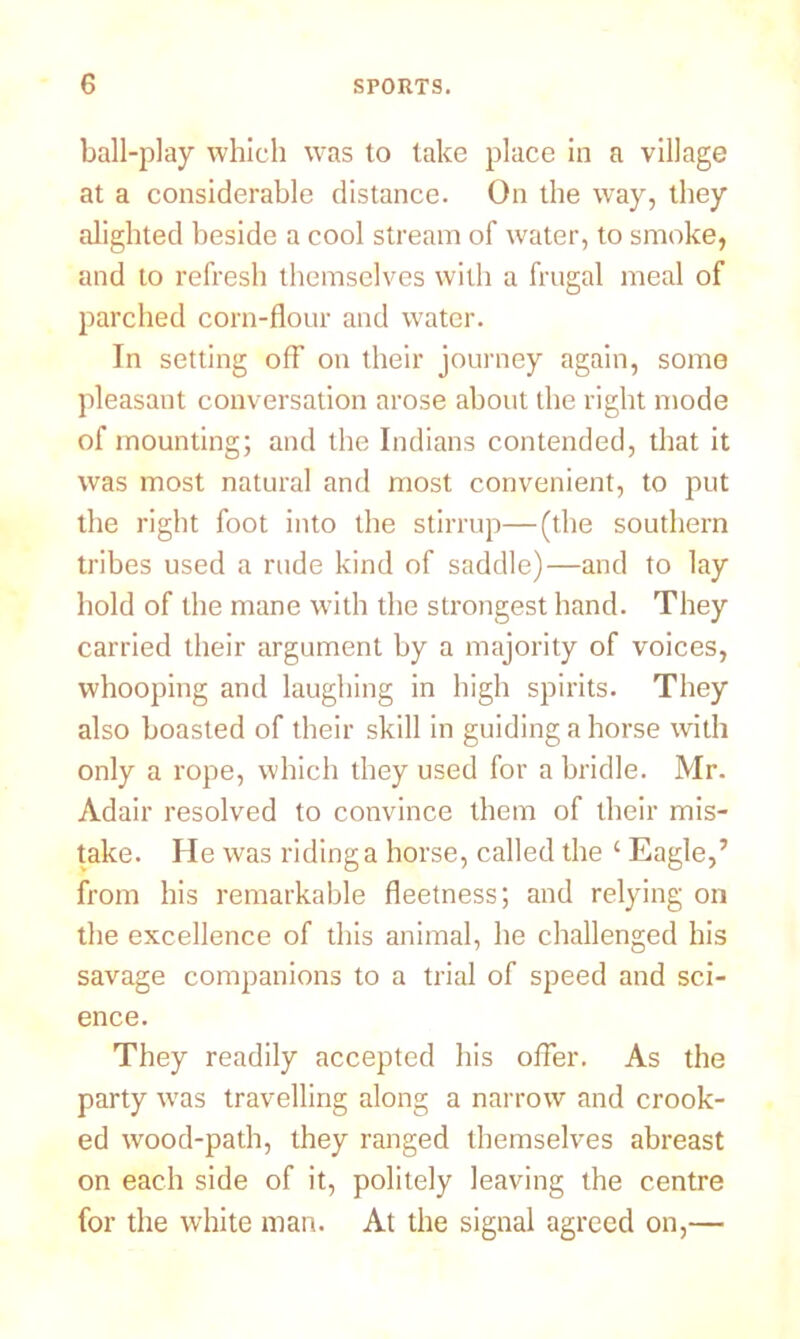ball-play which was to lake place in a village at a considerable distance. On the way, they alighted beside a cool stream of water, to smoke, and to refresh themselves with a frugal meal of parched corn-flour and water. In setting off on their journey again, some pleasant conversation arose about the right mode of mounting; and the Indians contended, that it was most natural and most convenient, to put the right foot into the stirrup—(the southern tribes used a rude kind of saddle)—and to lay hold of the mane with the strongest hand. They carried their argument by a majority of voices, whooping and laughing in high spirits. They also boasted of their skill in guiding a horse with only a rope, which they used for a bridle. Mr. Adair resolved to convince them of their mis- take. He was riding a horse, called the ‘ Eagle,’ from his remarkable fleetness; and relying on the excellence of this animal, he challenged his savage companions to a trial of speed and sci- ence. They readily accepted his offer. As the party was travelling along a narrow and crook- ed wood-path, they ranged themselves abreast on each side of it, politely leaving the centre for the white man. At the signal agreed on,—
