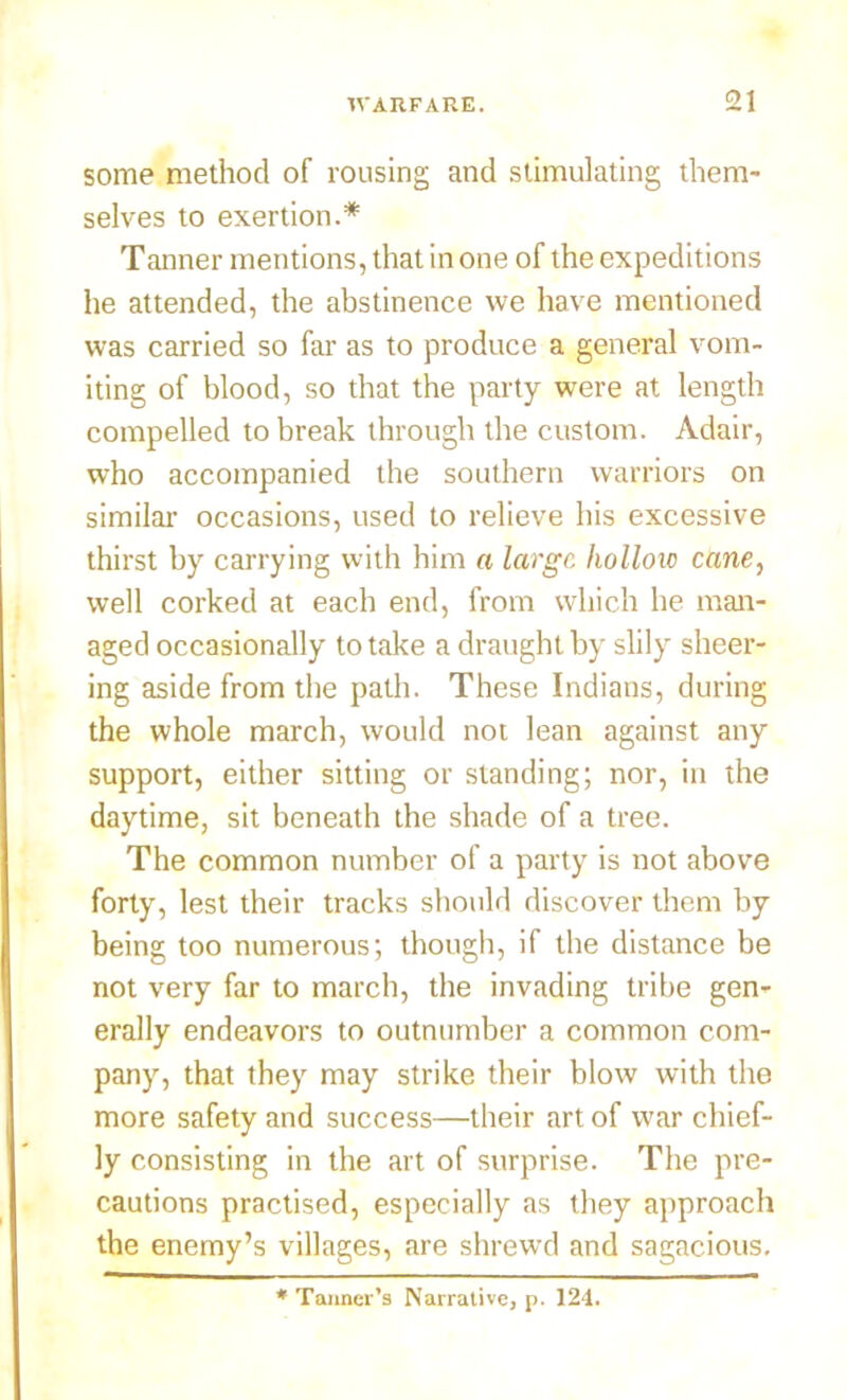 some method of rousing and stimulating them- selves to exertion.* Tanner mentions, that in one of the expeditions he attended, the abstinence we have mentioned was carried so far as to produce a general vom- iting of blood, so that the party were at length compelled to break through the custom. Adair, who accompanied the southern warriors on similar occasions, used to relieve his excessive thirst by carrying with him a large hollow cane, well corked at each end, from which he man- aged occasionally to take a draught by slily sheer- ing aside from the path. These Indians, during the whole march, would not lean against any support, either sitting or standing; nor, in the daytime, sit beneath the shade of a tree. The common number of a party is not above forty, lest their tracks should discover them by being too numerous; though, if the distance be not very far to march, the invading tribe gen- erally endeavors to outnumber a common com- pany, that they may strike their blow with the more safety and success—their art of war chief- ly consisting in the art of surprise. The pre- cautions practised, especially as they approach the enemy’s villages, are shrewd and sagacious. * Tanner’s Narrative, n. 124.